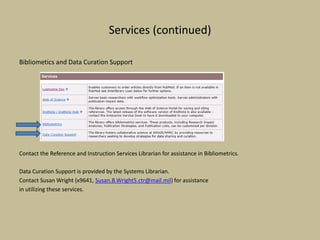 Services (continued)
Bibliometics and Data Curation Support
Contact the Reference and Instruction Services Librarian for assistance in Bibliometrics.
Data Curation Support is provided by the Systems Librarian.
Contact Susan Wright (x9641, Susan.B.Wright5.ctr@mail.mil) for assistance
in utilizing these services.
 
