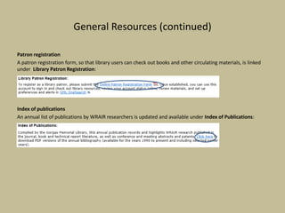 General Resources (continued)
Patron registration
A patron registration form, so that library users can check out books and other circulating materials, is linked
under Library Patron Registration:
Index of publications
An annual list of publications by WRAIR researchers is updated and available under Index of Publications:
 