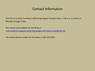 Contact Information
Feel free to contact the library staff during regular business hours, 7:30 a.m. to 4:30 p.m.,
Monday through Friday.
The central email address for the library is
usarmy.detrick.medcom-wrair.mbx.gorgas-inter-library-loan@mail.mil
The central phone number for the library is 301-319-9555.
 