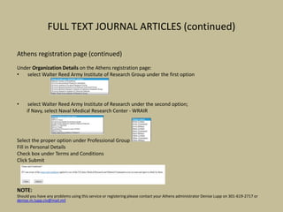 FULL TEXT JOURNAL ARTICLES (continued)
Athens registration page (continued)
Under Organization Details on the Athens registration page:
• select Walter Reed Army Institute of Research Group under the first option
• select Walter Reed Army Institute of Research under the second option;
if Navy, select Naval Medical Research Center - WRAIR
Select the proper option under Professional Group
Fill in Personal Details
Check box under Terms and Conditions
Click Submit
NOTE:
Should you have any problems using this service or registering please contact your Athens administrator Denise Lupp on 301-619-2717 or
denise.m.lupp.civ@mail.mil
 
