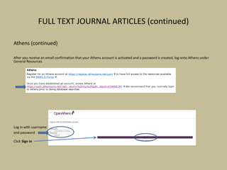 FULL TEXT JOURNAL ARTICLES (continued)
Athens (continued)
After you receive an email confirmation that your Athens account is activated and a password is created, log onto Athens under
General Resources
Log in with username
and password
Click Sign in
 