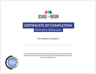 CERTIFICATE OF COMPLETION
Animation Bootcamp
This certificate is awarded to
ForsuccessfullycompletingtheAnimationBootcampprogramfromSchoolofMotion.The
holderofthiscertificateisakeyframewarrior,anexperiencedwielderofnullobjects,bezier
curves, and hold keyframes.
Daniel Cruz
 