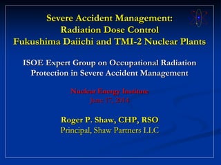 Severe Accident Management:
Radiation Dose Control
Fukushima Daiichi and TMI-2 Nuclear Plants
ISOE Expert Group on Occupational Radiation
Protection in Severe Accident Management
Nuclear Energy Institute
June 17, 2014
Roger P. Shaw, CHP, RSO
Principal, Shaw Partners LLC
 