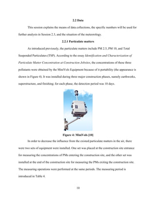 10
2.2 Data
This session explains the means of data collections, the specific numbers will be used for
further analysis in Session 2.3, and the situation of the meteorology.
2.2.1 Particulate matters
As introduced previously, the particulate matters include PM 2.5, PM 10, and Total
Suspended Particulates (TSP). According to the essay Identification and Characterization of
Particulate Matter Concentration at Construction Jobsites, the concentrations of these three
pollutants were obtained by the MiniVols Equipment because of it portability (the appearance is
shown in Figure 4). It was installed during three major construction phases, namely earthworks,
superstructure, and finishing; for each phase, the detection period was 10 days.
Figure 4: MiniVols [10]
In order to decrease the influence from the existed particulate matters in the air, there
were two sets of equipment were installed. One set was placed at the construction site entrance
for measuring the concentrations of PMs entering the construction site, and the other set was
installed at the end of the construction site for measuring the PMs exiting the construction site.
The measuring operations were performed at the same periods. The measuring period is
introduced in Table 4.
 