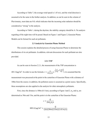 13
According to Table 7, the average wind speed is 1.43 m/s, and the wind direction is
assumed to be the same in the further analysis. In addition, as can be seen in the column of
Pluviometry, most data are 0.0, which indicates that the incoming solar radiation should be
considered as “strong” in the analysis.
According to Table 1, during the daytime, the stability category should be A. No analysis
regarding of the night time will be posed. Based on Figure 1 and Figure 2, Gaussian Plume
Models can be formed for each air pollutants.
2.3 Analysis by Gaussian Plume Method
This session explains the detailed process of using Gaussian Plume to determine the
distributions of six air pollutants. In addition, relevant discussions for each pollutant are also
provided.
2.3.1 TSP
As can be seen in Session 2.2.1, the measurement of the TSP concentration is
483.12µμg m!
. In order to use the formula 𝑐 =
!
!!!!!!!
𝑒
!
!!
!!!
!!
!!! !
!!!
!
, it is assumed that the
measurement was processed at the point in the centerline of Gaussian Plume with a distance of
100m from the source; in addition, the pollution source is assumed as a point source. Specifically,
these assumptions are also applied to the analysis for other atmospheric pollutants.
First, since the distance is 100m (0.1 km), according to Figure 1and 2, 𝜎! and 𝜎! are
determined as 30m and 15m, and the point is in the centerline of the Gaussian Plume:
𝑐 =
𝑄
2𝜋𝜎! 𝜎! 𝑢
483.12 µμg m!
=
𝑄
2𝜋 30𝑚 15𝑚 (1.43  𝑚/𝑠)
 