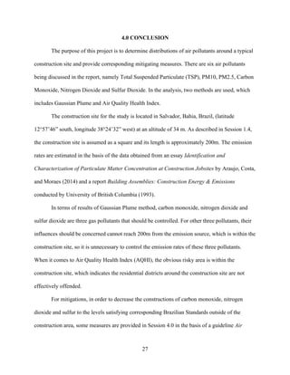 27
4.0 CONCLUSION
The purpose of this project is to determine distributions of air pollutants around a typical
construction site and provide corresponding mitigating measures. There are six air pollutants
being discussed in the report, namely Total Suspended Particulate (TSP), PM10, PM2.5, Carbon
Monoxide, Nitrogen Dioxide and Sulfur Dioxide. In the analysis, two methods are used, which
includes Gaussian Plume and Air Quality Health Index.
The construction site for the study is located in Salvador, Bahia, Brazil, (latitude
12°57’46” south, longitude 38°24’32” west) at an altitude of 34 m. As described in Session 1.4,
the construction site is assumed as a square and its length is approximately 200m. The emission
rates are estimated in the basis of the data obtained from an essay Identification and
Characterization of Particulate Matter Concentration at Construction Jobsites by Araujo, Costa,
and Moraes (2014) and a report Building Assemblies: Construction Energy & Emissions
conducted by University of British Columbia (1993).
In terms of results of Gaussian Plume method, carbon monoxide, nitrogen dioxide and
sulfur dioxide are three gas pollutants that should be controlled. For other three pollutants, their
influences should be concerned cannot reach 200m from the emission source, which is within the
construction site, so it is unnecessary to control the emission rates of these three pollutants.
When it comes to Air Quality Health Index (AQHI), the obvious risky area is within the
construction site, which indicates the residential districts around the construction site are not
effectively offended.
For mitigations, in order to decrease the constructions of carbon monoxide, nitrogen
dioxide and sulfur to the levels satisfying corresponding Brazilian Standards outside of the
construction area, some measures are provided in Session 4.0 in the basis of a guideline Air
 