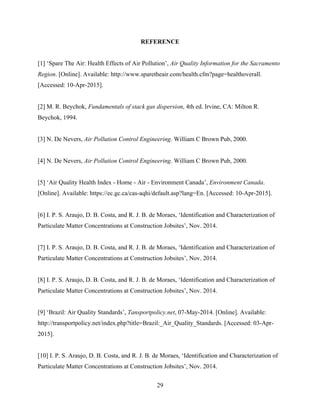 29
REFERENCE
[1] ‘Spare The Air: Health Effects of Air Pollution’, Air Quality Information for the Sacramento
Region. [Online]. Available: http://www.sparetheair.com/health.cfm?page=healthoverall.
[Accessed: 10-Apr-2015].
[2] M. R. Beychok, Fundamentals of stack gas dispersion, 4th ed. Irvine, CA: Milton R.
Beychok, 1994.
[3] N. De Nevers, Air Pollution Control Engineering. William C Brown Pub, 2000.
[4] N. De Nevers, Air Pollution Control Engineering. William C Brown Pub, 2000.
[5] ‘Air Quality Health Index - Home - Air - Environment Canada’, Environment Canada.
[Online]. Available: https://ec.gc.ca/cas-aqhi/default.asp?lang=En. [Accessed: 10-Apr-2015].
[6] I. P. S. Araujo, D. B. Costa, and R. J. B. de Moraes, ‘Identification and Characterization of
Particulate Matter Concentrations at Construction Jobsites’, Nov. 2014.
[7] I. P. S. Araujo, D. B. Costa, and R. J. B. de Moraes, ‘Identification and Characterization of
Particulate Matter Concentrations at Construction Jobsites’, Nov. 2014.
[8] I. P. S. Araujo, D. B. Costa, and R. J. B. de Moraes, ‘Identification and Characterization of
Particulate Matter Concentrations at Construction Jobsites’, Nov. 2014.
[9] ‘Brazil: Air Quality Standards’, Tansportpolicy.net, 07-May-2014. [Online]. Available:
http://transportpolicy.net/index.php?title=Brazil:_Air_Quality_Standards. [Accessed: 03-Apr-
2015].
[10] I. P. S. Araujo, D. B. Costa, and R. J. B. de Moraes, ‘Identification and Characterization of
Particulate Matter Concentrations at Construction Jobsites’, Nov. 2014.
 