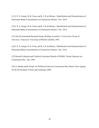 30
[11] I. P. S. Araujo, D. B. Costa, and R. J. B. de Moraes, ‘Identification and Characterization of
Particulate Matter Concentrations at Construction Jobsites’, Nov. 2014.
[12] I. P. S. Araujo, D. B. Costa, and R. J. B. de Moraes, ‘Identification and Characterization of
Particulate Matter Concentrations at Construction Jobsites’, Nov. 2014.
[13] The Environmental Research Group, Building Assemblies: Construction Energy &
Emissions. Vancouver: University of British Columbia, 1993.
[14] I. P. S. Araujo, D. B. Costa, and R. J. B. de Moraes, ‘Identification and Characterization of
Particulate Matter Concentrations at Construction Jobsites’, Nov. 2014.
[15] Hazard Evaluation and Technical Assistance Branch of NIOSH, ‘Ozone Exposure at a
Construction Site’, Apr. 1999.
[16] A. Staubli and R. Kropf, Air Pollution Control at Construction Sites. Berne: Swiss Agency
for the Environment, Forests and Landscape, 2004.
 