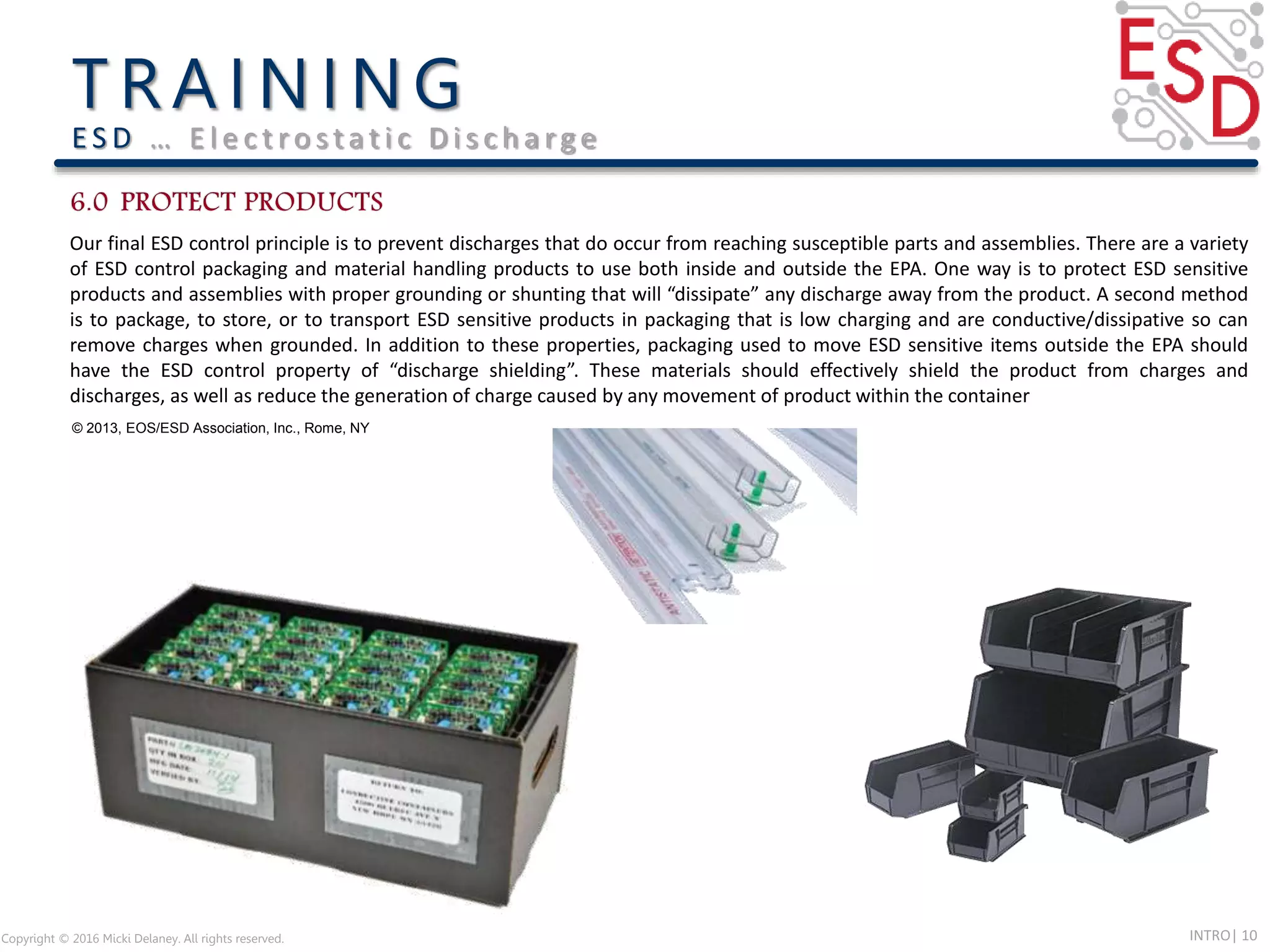 INTRO| 10Copyright © 2016 Micki Delaney. All rights reserved.
E S D … E l e c t ro s t a t i c D i s c h a rg e
Our final ESD control principle is to prevent discharges that do occur from reaching susceptible parts and assemblies. There are a variety
of ESD control packaging and material handling products to use both inside and outside the EPA. One way is to protect ESD sensitive
products and assemblies with proper grounding or shunting that will “dissipate” any discharge away from the product. A second method
is to package, to store, or to transport ESD sensitive products in packaging that is low charging and are conductive/dissipative so can
remove charges when grounded. In addition to these properties, packaging used to move ESD sensitive items outside the EPA should
have the ESD control property of “discharge shielding”. These materials should effectively shield the product from charges and
discharges, as well as reduce the generation of charge caused by any movement of product within the container
© 2013, EOS/ESD Association, Inc., Rome, NY
 
