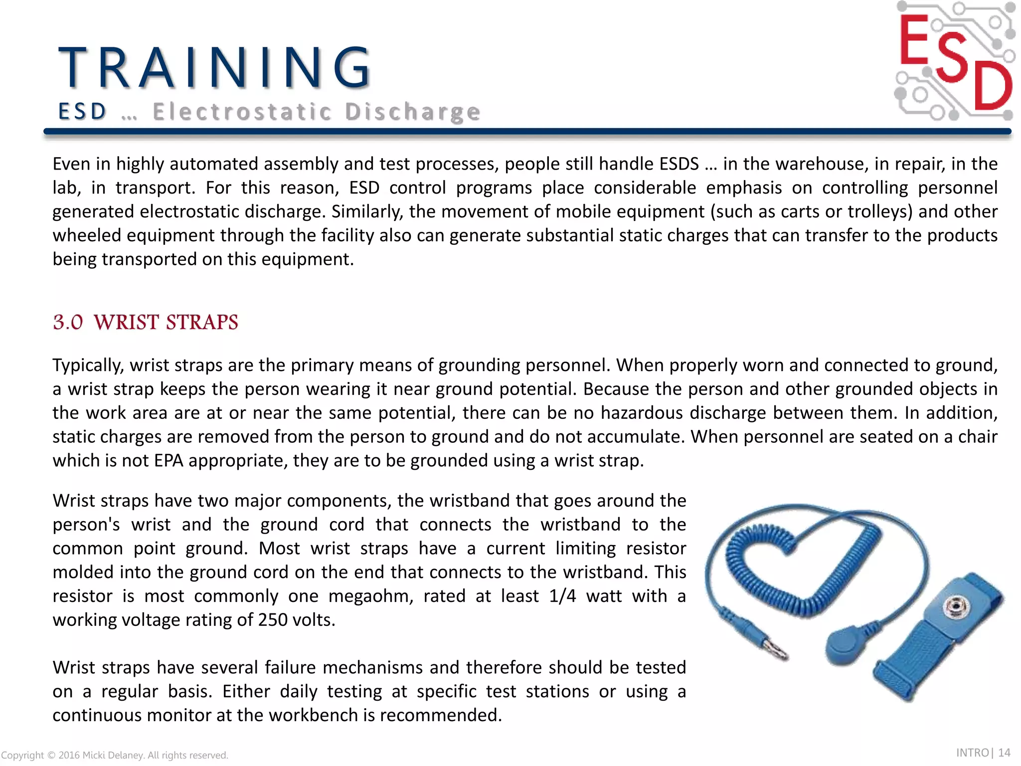 INTRO| 14Copyright © 2016 Micki Delaney. All rights reserved.
E S D … E l e c t ro s t a t i c D i s c h a rg e
Typically, wrist straps are the primary means of grounding personnel. When properly worn and connected to ground,
a wrist strap keeps the person wearing it near ground potential. Because the person and other grounded objects in
the work area are at or near the same potential, there can be no hazardous discharge between them. In addition,
static charges are removed from the person to ground and do not accumulate. When personnel are seated on a chair
which is not EPA appropriate, they are to be grounded using a wrist strap.
Even in highly automated assembly and test processes, people still handle ESDS … in the warehouse, in repair, in the
lab, in transport. For this reason, ESD control programs place considerable emphasis on controlling personnel
generated electrostatic discharge. Similarly, the movement of mobile equipment (such as carts or trolleys) and other
wheeled equipment through the facility also can generate substantial static charges that can transfer to the products
being transported on this equipment.
Wrist straps have two major components, the wristband that goes around the
person's wrist and the ground cord that connects the wristband to the
common point ground. Most wrist straps have a current limiting resistor
molded into the ground cord on the end that connects to the wristband. This
resistor is most commonly one megaohm, rated at least 1/4 watt with a
working voltage rating of 250 volts.
Wrist straps have several failure mechanisms and therefore should be tested
on a regular basis. Either daily testing at specific test stations or using a
continuous monitor at the workbench is recommended.
 