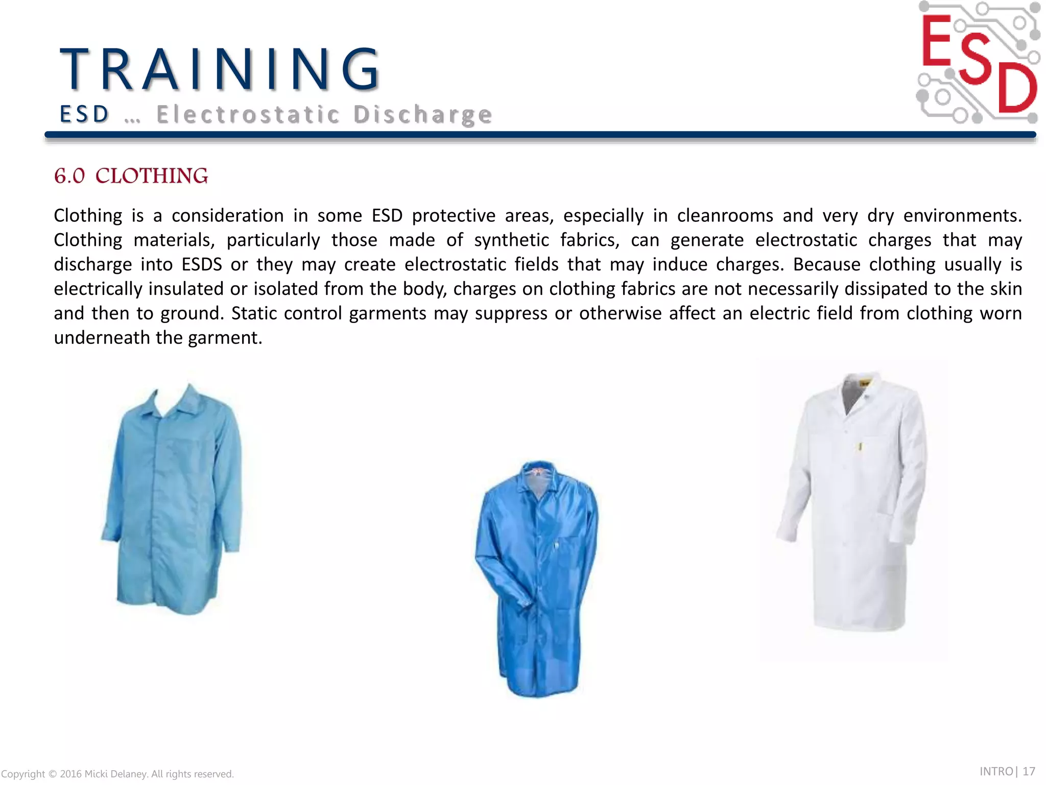 INTRO| 17Copyright © 2016 Micki Delaney. All rights reserved.
E S D … E l e c t ro s t a t i c D i s c h a rg e
Clothing is a consideration in some ESD protective areas, especially in cleanrooms and very dry environments.
Clothing materials, particularly those made of synthetic fabrics, can generate electrostatic charges that may
discharge into ESDS or they may create electrostatic fields that may induce charges. Because clothing usually is
electrically insulated or isolated from the body, charges on clothing fabrics are not necessarily dissipated to the skin
and then to ground. Static control garments may suppress or otherwise affect an electric field from clothing worn
underneath the garment.
 
