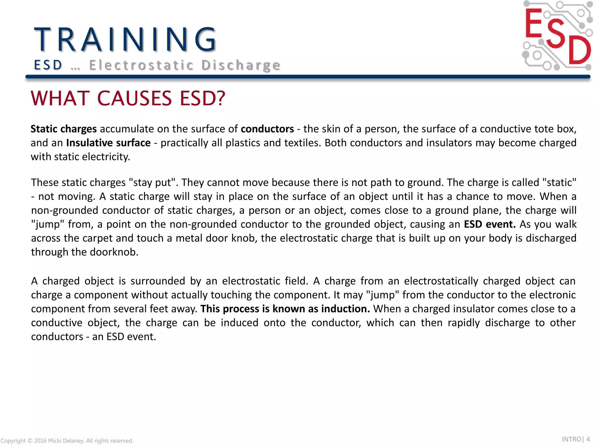 INTRO| 4
Static charges accumulate on the surface of conductors - the skin of a person, the surface of a conductive tote box,
and an Insulative surface - practically all plastics and textiles. Both conductors and insulators may become charged
with static electricity.
These static charges "stay put". They cannot move because there is not path to ground. The charge is called "static"
- not moving. A static charge will stay in place on the surface of an object until it has a chance to move. When a
non-grounded conductor of static charges, a person or an object, comes close to a ground plane, the charge will
"jump" from, a point on the non-grounded conductor to the grounded object, causing an ESD event. As you walk
across the carpet and touch a metal door knob, the electrostatic charge that is built up on your body is discharged
through the doorknob.
A charged object is surrounded by an electrostatic field. A charge from an electrostatically charged object can
charge a component without actually touching the component. It may "jump" from the conductor to the electronic
component from several feet away. This process is known as induction. When a charged insulator comes close to a
conductive object, the charge can be induced onto the conductor, which can then rapidly discharge to other
conductors - an ESD event.
Copyright © 2016 Micki Delaney. All rights reserved.
E S D … E l e c t ro s t a t i c D i s c h a rg e
 