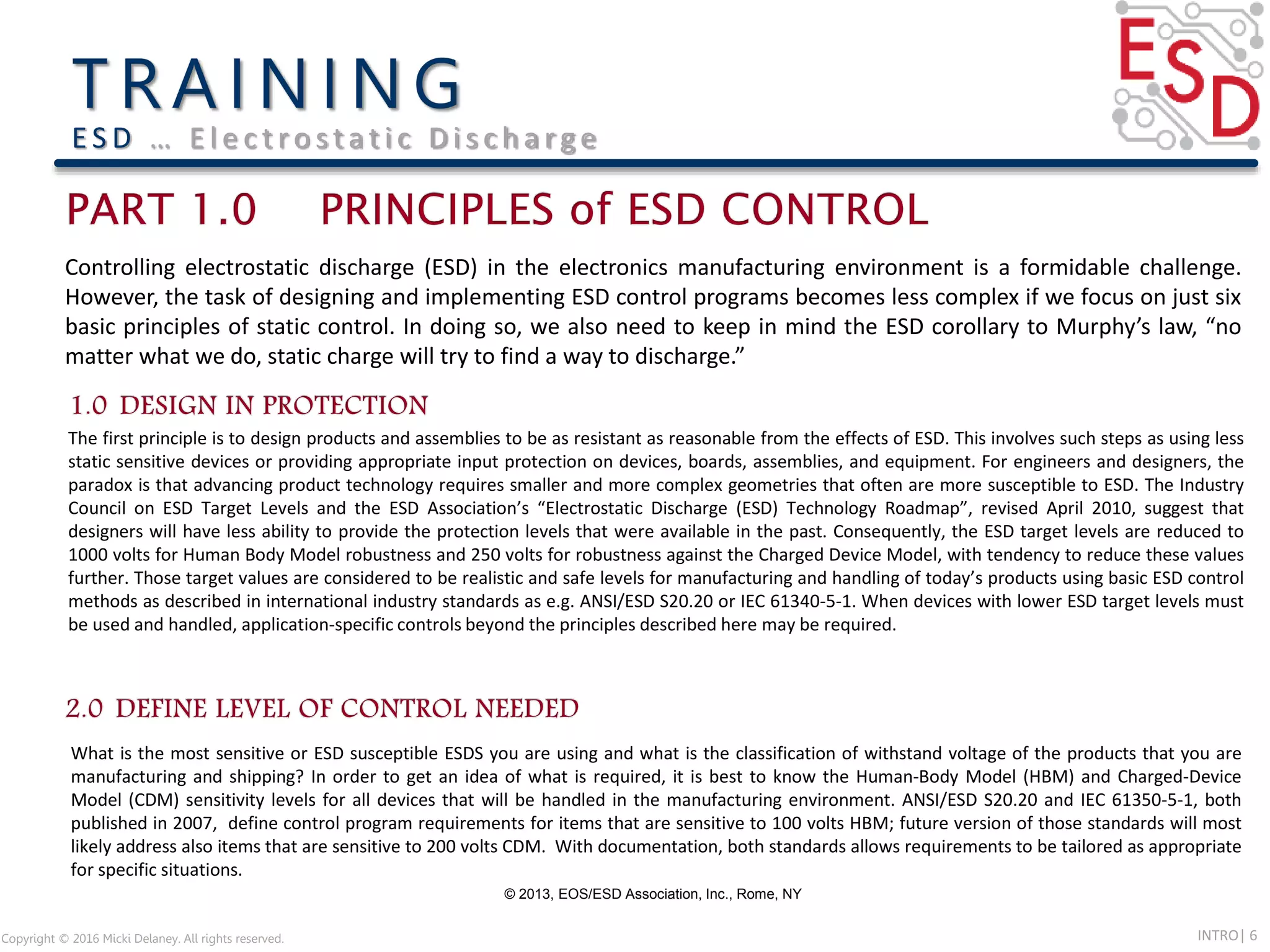 INTRO| 6Copyright © 2016 Micki Delaney. All rights reserved.
E S D … E l e c t ro s t a t i c D i s c h a rg e
© 2013, EOS/ESD Association, Inc., Rome, NY
Controlling electrostatic discharge (ESD) in the electronics manufacturing environment is a formidable challenge.
However, the task of designing and implementing ESD control programs becomes less complex if we focus on just six
basic principles of static control. In doing so, we also need to keep in mind the ESD corollary to Murphy’s law, “no
matter what we do, static charge will try to find a way to discharge.”
The first principle is to design products and assemblies to be as resistant as reasonable from the effects of ESD. This involves such steps as using less
static sensitive devices or providing appropriate input protection on devices, boards, assemblies, and equipment. For engineers and designers, the
paradox is that advancing product technology requires smaller and more complex geometries that often are more susceptible to ESD. The Industry
Council on ESD Target Levels and the ESD Association’s “Electrostatic Discharge (ESD) Technology Roadmap”, revised April 2010, suggest that
designers will have less ability to provide the protection levels that were available in the past. Consequently, the ESD target levels are reduced to
1000 volts for Human Body Model robustness and 250 volts for robustness against the Charged Device Model, with tendency to reduce these values
further. Those target values are considered to be realistic and safe levels for manufacturing and handling of today’s products using basic ESD control
methods as described in international industry standards as e.g. ANSI/ESD S20.20 or IEC 61340-5-1. When devices with lower ESD target levels must
be used and handled, application-specific controls beyond the principles described here may be required.
What is the most sensitive or ESD susceptible ESDS you are using and what is the classification of withstand voltage of the products that you are
manufacturing and shipping? In order to get an idea of what is required, it is best to know the Human-Body Model (HBM) and Charged-Device
Model (CDM) sensitivity levels for all devices that will be handled in the manufacturing environment. ANSI/ESD S20.20 and IEC 61350-5-1, both
published in 2007, define control program requirements for items that are sensitive to 100 volts HBM; future version of those standards will most
likely address also items that are sensitive to 200 volts CDM. With documentation, both standards allows requirements to be tailored as appropriate
for specific situations.
 