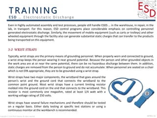 INTRO| 14Copyright © 2016 Micki Delaney. All rights reserved.
E S D … E l e c t ro s t a t i c D i s c h a rg e
Typically, wrist straps are the primary means of grounding personnel. When properly worn and connected to ground,
a wrist strap keeps the person wearing it near ground potential. Because the person and other grounded objects in
the work area are at or near the same potential, there can be no hazardous discharge between them. In addition,
static charges are removed from the person to ground and do not accumulate. When personnel are seated on a chair
which is not EPA appropriate, they are to be grounded using a wrist strap.
Even in highly automated assembly and test processes, people still handle ESDS … in the warehouse, in repair, in the
lab, in transport. For this reason, ESD control programs place considerable emphasis on controlling personnel
generated electrostatic discharge. Similarly, the movement of mobile equipment (such as carts or trolleys) and other
wheeled equipment through the facility also can generate substantial static charges that can transfer to the products
being transported on this equipment.
Wrist straps have two major components, the wristband that goes around the
person's wrist and the ground cord that connects the wristband to the
common point ground. Most wrist straps have a current limiting resistor
molded into the ground cord on the end that connects to the wristband. This
resistor is most commonly one megaohm, rated at least 1/4 watt with a
working voltage rating of 250 volts.
Wrist straps have several failure mechanisms and therefore should be tested
on a regular basis. Either daily testing at specific test stations or using a
continuous monitor at the workbench is recommended.
 