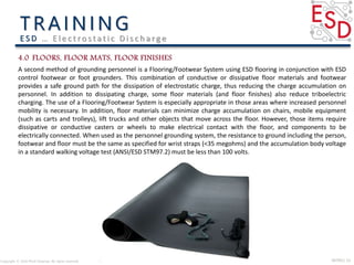 INTRO| 15Copyright © 2016 Micki Delaney. All rights reserved.
E S D … E l e c t ro s t a t i c D i s c h a rg e
A second method of grounding personnel is a Flooring/Footwear System using ESD flooring in conjunction with ESD
control footwear or foot grounders. This combination of conductive or dissipative floor materials and footwear
provides a safe ground path for the dissipation of electrostatic charge, thus reducing the charge accumulation on
personnel. In addition to dissipating charge, some floor materials (and floor finishes) also reduce triboelectric
charging. The use of a Flooring/Footwear System is especially appropriate in those areas where increased personnel
mobility is necessary. In addition, floor materials can minimize charge accumulation on chairs, mobile equipment
(such as carts and trolleys), lift trucks and other objects that move across the floor. However, those items require
dissipative or conductive casters or wheels to make electrical contact with the floor, and components to be
electrically connected. When used as the personnel grounding system, the resistance to ground including the person,
footwear and floor must be the same as specified for wrist straps (<35 megohms) and the accumulation body voltage
in a standard walking voltage test (ANSI/ESD STM97.2) must be less than 100 volts.
 