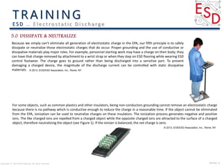 INTRO| 9Copyright © 2016 Micki Delaney. All rights reserved.
E S D … E l e c t ro s t a t i c D i s c h a rg e
Because we simply can’t eliminate all generation of electrostatic charge in the EPA, our fifth principle is to safely
dissipate or neutralize those electrostatic charges that do occur. Proper grounding and the use of conductive or
dissipative materials play major roles. For example, personnel starting work may have a charge on their body; they
can have that charge removed by attachment to a wrist strap or when they step on ESD flooring while wearing ESD
control footwear. The charge goes to ground rather than being discharged into a sensitive part. To prevent
damaging a charged device, the magnitude of the discharge current can be controlled with static dissipative
materials.
For some objects, such as common plastics and other insulators, being non-conductors grounding cannot remove an electrostatic charge
because there is no pathway which is conductive enough to reduce the charge in a reasonable time. If the object cannot be eliminated
from the EPA, ionization can be used to neutralize charges on these insulators. The ionization process generates negative and positive
ions. The like charged ions are repelled from a charged object while the opposite charged ions are attracted to the surface of a charged
object, therefore neutralizing the object (see Figure 1). If the ionizer is balanced, the net charge is zero.
© 2013, EOS/ESD Association, Inc., Rome, NY
© 2013, EOS/ESD Association, Inc., Rome, NY
 