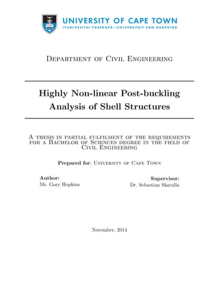 Department of Civil Engineering
Highly Non-linear Post-buckling
Analysis of Shell Structures
A thesis in partial fulfilment of the requirements
for a Bachelor of Sciences degree in the field of
Civil Engineering
Prepared for: University of Cape Town
Author:
Mr. Gary Hopkins
Supervisor:
Dr. Sebastian Skatulla
November, 2014
 