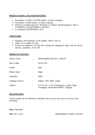 PRESENTATIONS AND PARTICIPATION:
 Presentation at VIDYA JYOTHI Institute on cloud computing
 Presentation at MLR Institute on cloud computing.
 Worked on Android app in the “Workshop on Android App Development” held at
ST.MARTIN’s ENGINEERING COLLEGE.
 Co-ordinated TECHNOSMEC 2K14
STRENGTHS:
 Managing and Organizing are the qualities which I excel at.
 Ability to co-ordinate the team.
 Serving the organization for long time, keeping the management happy with my honesty,
sincerity, punctuality, hard work.
PERSONAL DETAILS:
Father’s Name : MOHAMMED RIYAZUL HASAN
Date of Birth : 09-09-1994
Gender : Male
Marital Status : Single
Nationality : Indian
Languages Known : English, Urdu, Hindi, Telugu
Address : 8-4-551/A/7/1, 101, R.S.Residency, Jayanti Nagar,
Yousufguda, Hyderrabad-500045, Telangana
DECLERATION:
I hereby declare that the information furnished above are true and correct to the best of my
knowledge.
Place: Hyderabad
Date: 06-11-2015 (MOHAMMED FAIZUL HASAN)
 