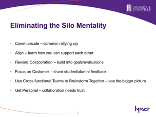 Eliminating the Silo Mentality
• Communicate – common rallying cry
• Align – learn how you can support each other
• Reward Collaboration – build into goals/evaluations
• Focus on Customer – share student/alumni feedback
• Use Cross-functional Teams to Brainstorm Together – see the bigger picture
• Get Personal – collaboration needs trust
2
 