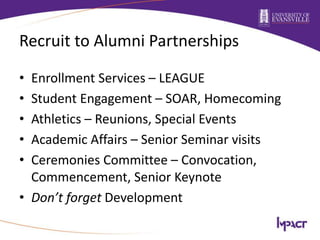 Recruit to Alumni Partnerships
• Enrollment Services – LEAGUE
• Student Engagement – SOAR, Homecoming
• Athletics – Reunions, Special Events
• Academic Affairs – Senior Seminar visits
• Ceremonies Committee – Convocation,
Commencement, Senior Keynote
• Don’t forget Development
 