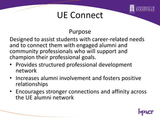 UE Connect
Purpose
Designed to assist students with career-related needs
and to connect them with engaged alumni and
community professionals who will support and
champion their professional goals.
• Provides structured professional development
network
• Increases alumni involvement and fosters positive
relationships
• Encourages stronger connections and affinity across
the UE alumni network
 