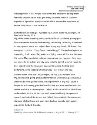 Brittany Zimmerman
631-394-6979
3
Bdzimmerman15@gmail.com
watch specialist it was my job to also train the employees to help them
learn the product better as to give every customer a radical customer
experience. I provided every customer with a memorable experience to
ensure they always come back to us.
Bartender/Server/Host/Expo, Applebee’s Bar & Grill; Jupiter FL, Lexington, KY -
May 2010- January 2014
My job included preparing drinks and food for all customers; giving great
customer service whether i was serving, bartending, or hosting. I attainted
to every guests needs and helped them in any way I could. I followed the
company’s motto: “Every Guest Leaves Happy!” I helped each guest in
suggesting drinks when they asked and trying to up-sell the new items on
the menu. My expo duties included making sure every persons food went
out correctly, on a clean and tidy plate with the garnish where it needs to
be. I helped keep the restaurant clean while serving, hosting, and
bartending, while keeping whichever area I was in neat and tidy.
Server/Cashier, Gold Star Chili; Lexington, KY May 2013- October 2013
My job included giving great customer service while serving each guest. I
attainted to every guests needs and helped them in any way I could. I
helped to make every guest feel comfortable and leave satisfied with the
service and time in my company. I helped attain a standard of cleanliness
and excellent service for each person I served and in my own personal
space. I overlooked the servers and helped them maintain the restaurants
standard of cleanliness and learn each day how to make each guests
experience the best it can be.
Education
University of Alabama, BAS of Dietetics/Nutrition August 2011- January 2013
 