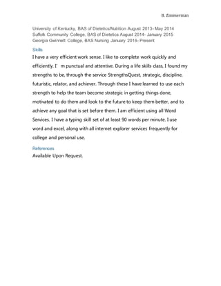 B. Zimmerman
University of Kentucky, BAS of Dietetics/Nutrition August 2013- May 2014
Suffolk Community College, BAS of Dietetics August 2014- January 2015
Georgia Gwinnett College, BAS Nursing January 2016- Present
Skills
I have a very efficient work sense. I like to complete work quickly and
efficiently. I’m punctual and attentive. During a life skills class, I found my
strengths to be, through the service StrengthsQuest, strategic, discipline,
futuristic, relator, and achiever. Through these I have learned to use each
strength to help the team become strategic in getting things done,
motivated to do them and look to the future to keep them better, and to
achieve any goal that is set before them. I am efficient using all Word
Services. I have a typing skill set of at least 90 words per minute. I use
word and excel, along with all internet explorer services frequently for
college and personal use.
References
Available Upon Request.
 