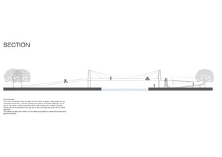 SECTION
My proposal:
The main walkway of the bridge will be made of glass, supported by two
concrete structures. The two ramps will have a concrete walkway. All of
which will have a glass banister either side joined with a steel handrail.
Wires will be connected from the tip of the concrete structure to the steel
handrail.
The stairs wll also be made of concrete,supported by steel structures and
glass banisters.
 
