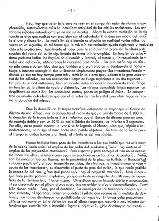 —9—
Hoy, hay que volar bajo para no caer en el campo del radarde alarmay ex—
ploración, sustray&ndoseasí a ia inmédiataactividad de losmisilesantiaóreos. Losan
teriores mótodosnaturalmenteya no sonsuficientes. Ahora la exacta medición do la dis
tanda osalgo que realiza con precisión con el calculador fijóndose por mediodel radar
la altura y dirección. Lamedición de distancia seefectúa en realidad varios miles do
veces en unsegundo,de tal formaque la mósmínimavariación quedaregistraday traducida
cida a la predicción. Igualmenteo! radar permite calcular con precisión la altura y di
rección del vuelo del avión siguióndoledeforma ininterrumpida. Enfunci6n do estos—
datos podemoshallar losóngulosde elevación y látcrá.l, el rumboe, introduciendo la
velocidad del avión, obtendremosla necesariapredicción. Porestarazón hoyen día —
no sólo carece de sentido,,sino que tambiónestóprohibido en la Bundeswehrel hacer—
füego o intentar corregir ci tiro utilizando simplementeproyectiles trazadores.Proscin—
diendo de que no hay tiempo para mss, tambiónescierto que, debido a la gran exacti
tud de loscólculos, nosonnecesariostiemposde fuego superioresa losdossegundos.—
Un jefe de unidad antiaórca, bien entronado, debeconocerla duracón de cada rófciga
en funcón de la altura de vuelo y disfancia.. Lasrófagasdemasiadolargassuponen un
despilfarro de munición; lasdemasiadocortas, ponenenpeligro el óxito. Soencuen
tran en estudiocalculadoresque dena! director de tiro la scfial paraabrir fuego así co
mo la duración del mismo.
Que la duración de la trayectoria frecuentementeosmayorque el flcmpo de
disparo de una rófaga, noslo demuestrao! hechode que, a una distanciade 2.000 ni
la duración de la trayectoria os2,6 s, mientrasque el tiempo de disparopara unarma
de montajedoble y con un50 % de posibilidadesde impacto, os inferior a 2 segundos.
Por ello, noso puedeesperar a ver si se ha logradoel blanco, sino que, r6pida e in
mediatamente, sedirige ci armahacia otro posibleobjetivo. Setrata de la lucha por
o1 tiempo en ambos bandosy al final, el triunfo esdel mósrópido.
Hemoshabladohace pocode los trazadoresa losque habíaque recurrir cuan
do la nochehacíainútil el empleode las penosdel predictor.,Tiene hoysentidoel —.
empleo de los proyectiles trazadóres? Paradisparary para corregir el tiro no esnecesci
riorecurrira ellos, si intervienen aparatoselectrónicos en losdatosdo.puntoría, /tos
con lasarmasantiaórcasligeras, en la proximidc’dde la pieza se hallaba el llamado’cal
culador—predictor”, ci cual transmitíasusdatos, doviva voz, e inmediatamente—con—
ayuda de lostrazadores—,se observaba el puntode pasodel avión, lo que hacía pcsihlc
la corección dci tiro, ¿Paraquó puedeservir hoy el proyectil trazador?. Unosdicen —
que hace perderpotencia explosiva, ya que partedo sucarga hade utilizarse en bene
ficio de la iluminación, Tienenrazón. Otrosdicen que sutrazado súbito y amenazador,
cil serobservadopor el piloto ejerce sobreósteun evidente efecto desmoralizador. Tam—
bión tienen razón. Pero, por el contrario, losenemigosdo los trazadoresaducenque —
precisamente, al aparecer, ponenenguardia al piloto que recurre asía medidasde de
fensa, con lo que disminuyenlas posibilidadesde impacto. Entoncescabe proguntarse
¿No esrealmenteun óxito defensi-voque el piloto tongaque recurrir a movimientosde
fensivos que contribuirón a impedirlo lograr suobjetivo?. ¿No disminuyenrealmente—
 