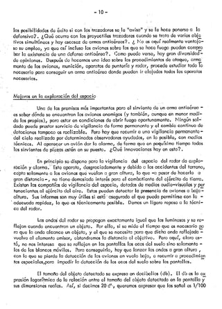 — lo —
las posibildades do 6xito si con kstrazcidores sele “avis&’ y se lé haceponersoa la
ckfonsiva?. ¿Que ocurro con los proyectiles trazadorescuandosetrata de variosobjc
• tivos simultneos y hayescasezde armasantiarcas? . ¿ No osaquí realmenteventajo—
so su empleo, ya que así ¡ncluso losavionessobrolosque so hacefuego puedencompro
• bar la existenciade una defensaanticicrea?. Comopucdcverse, hay gran diversidad—
do opiniones. Despus do hacernosuna idea sobrelos procedimientosde ataque, arma
monto de los aviones, munici6n, aparatosde punteríay radar, procedeestudiartodo lo
necesario para conseguirun armaantia6rea dondepuedenir alojadostodoslos aparatos
necesarios.
Mejorasenlaoxp.lorac6ndelespacio
Una de las premisasms importantespara el sirviente de unarmacntia6rea
os sabordandoseencuentranlos avionesenemigos(y tambin, aunqueén menormocil—
da los•propios), para estaren condicionesdeabrir fuego oportunamente. Ningún sol—
dadopuede prestarservicio de vigilancia de forma permanenteye! cambioconflnuo de
dotaciones tampocoosrealizable. Perohayque recurrir a unavigilancia permanente—
del cielo realizada por dotorminadosobservadoresayudados,en lo posible, con medios
técnicos. Al aparécerun civi6ndar !a alarma, deformaque en poquísimo tiempo todos
los sirvientesde pzds ostn en supuesto. ¿Qu& innovacioneshayen esto?.
En principio sodsponc para la vigilancia del espacio del radardo expIo—
ráci6n y alarma.Esto aparato, desgraciadamentey debido a losaccidentesdel terreno,
capta solamentea losavionesque vuelan cigran altura, lo que —cipesarde hacerlo o
• gran distanciar-, no tiene demasiadointers para el combatientedcicjrcitodo tierra.
Existen lascompañíasde vigilancia del espacio, dotadasde mediosaudio—visualesy par
tenecicntos.aloj6rcitodelaire.Estaspuedendetectar la presenciade avionesa baja—
altura, Susinformessonmuyútiles si esta aseguradoel que puedapermitirsecon la —
• adecuada rapidez, lo que es técnicamenteposible. Demosun ligero repasoa la t6cni—
ca del radar.
Las ondasdci radarse propaganexactamenteigual que lasluminosasy se re—
flejcin cuandoencuentranunobjeto. Porello, si somide el tiempoqueesnecesario
ra que la ondaalcance un objeto, y el que senecesitapara quedicha onda reflejada —
vuelva al elementoemisor,obtendremosla distancia al objetivo. Peroaquí, claro as—
tc, no nosinteresa que se reflejen en laspantallas los ecosdel suelosino solamente—
los do los blancosmóviles. Paraconseguirlo, hayque lanzar lasondasa gran ciltüra ,
con loque se pierdela detecciónde lcsavionesenvuelo bajo, o recurrira procedirnien
tos ospociales,paraimpedirladotccci6nde losecosdelsuelosobrelaspantallas.
El tamañodelobjetodetectadoseexpresaendecibelios(db), Eldboslacx
prosi6nlogarítmicado larelaci6nentroeltamañodelobjetodetectadoenlapantallay
sus dimensionesreales.Así,sidecimos20d’, queremosexpresarque lasseñales1/100
 
