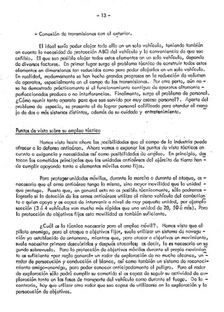 — 13 —
— Conexión dó transmisionescon el exterior.
El ideal seríapoderalojar todo ello en unsolo vehículo, teniendotambi&n
en cuenta la necesidadde protecciónABQ del vehículo y le convenienciado que sea
anfibio. El que seaposible alojar todosestoselementosen un solovehículo, depende
do diversosfactores. Enprimor lugar surgeel problematócnico de construir todosestos
elementos en dimensionestan reducidascomoparapoderalojarloson un solo vehículo.
En realidad, modernamenteso han hechograndesprogresosen la reducción dovolumen
do aparatos, ospeckilmenteen ci campode lastransmisiones. Porotra párte, aón no—
se hademostradoprócticamentesi ci funcionamientocontiguo deaparatosaltamente —
• perfoccionadósproduceo no interferencias. Finalmente, surgeel problemado personal.
¿Cómo reunir tanto aparato parc que seaservidopor muyescasopersonal?. Aparto del
• problemade espaCio, se presentaci de lograr personalca!ifkado paraatenderal maná
jo dedos o móssstemasdistintos, edemósde sucuidado y entretenimiento.
Puntosdevistasobresuempleotóctico
Hemosvisto hastaahora las posibilidadesqucól c’mpo de la industria puedo
ofrecer a la defensaantiaórca. Ahora vamosa expoñr los puntosde vista tócticos en
cuanto a exigencia y necesidadesasí comoposibilidadesde ¿mleo. En principio, des
tacan los cometidosprincipalesque las undadosantiaóreasdcl ejórcito do forre han—
do cumplir apoyandotañto ¿ elementosmóvilescomofijos.
Para protegerunidadesmóviles, durantela marchao duranteel ataque, es—
necesario que el armaantia&rca tenga la misma,sino mayoriovilidad que la unidad
que protege. Puestoque, Qngeneral estono espoible..t.6cnicamente,salo podremos—
lograrlo si la dotación do lasarmasantiaóreasutiliza el mismovehículo del combcitien
te a quien apoyay escapaz de intervenir a nivel de muypequeñaunidad, porejemplo
sección (3 6 4 vehículosvan muchomósrópidosque una unidad do 20, 506 mós). Para
la protecciónde objetivos filos estamovilidad estambiónsuficiente.
¿Cuól os la t&cnicanecesariaparael empleomóvil?. Hemosvisto que e!-
piloto enemigo, para el ataquea objetivos fijos, sueleutilizar un sistemade navoga—
ción ya establecidodo antemano,mientrasque, para atacara objetivos en movimiento,
suole nocositar primerodocubrirlos y dospuósatacarlos; osdecir, le esnecesariounse
gundo sobrevuelo. Parala proteccióndeobjetivos móvilesduranteel propio movimion:
fo ossuficiente —porregla general—un radar do exploración de no muchoalcance, un—
radar de persecucióny conducciónal blanco, así comotambiónun sistemado reconoci—
miento amigo—enemigo,parapoderconoceranticipadamenteel peligro. Peroci radar
do exploraciónsólo podrócumplir sucometidosi escapaz deseguirsuactividad do ex—
iloración tanto en lasfasesde transportedel vehículo comodurante el fuego. Do lo —
contrario, hay que utiizar otro radar queseacapaz do utilizarse en la exploracióny la
persecucióndo objetivos.
 