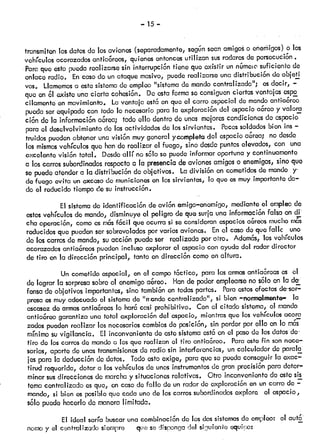 — —
transmiten losdatosdo losaviones(separadamente,segónscanamigoso cñerñigos)o los
vehículos acorazadosantia4Sroos,quienesentoncesutil izan susradaresde persecución.
Para que esto puedarealizcirsesin interrupción tiene que existir un númeiC’suficiente de
enlace radio. Encasodo un ataquemasivo, puodereaUzarsounadistribución deobjoti’
vos. Llamemosa estesistemade empleo“sistemado mandocentralizado”; esdecir, —
que en 61existe una cierta cohesión, De estaformaso consiguenciertasventajas espe
cikimonto en movimiento. Laventaja estóen que el carro ospecial do mandoantiaórco
pueda sorequipadocon todo lo necesariopara la exploración del espacioaóreoy valorcí
ción de la informaciónaórca; todoello dentro de unas moloroscondicionesde espacio
para el desolvolvimientodo lasactividades do lossirvientes, Pocossoldadosbien ms —
fruidos puedenobteneruna visión muygeneral ycompletadel espacioa&reo; no desde
los mismosvehículosque hande realizar el fuego, sino desdepuntoselevados,con una
oxcolente visión total. Desdeallí nosóio so puedoinformaroportunay continuamente
a loscarrossubordinadosrespectoa la presenciade avionesamigoso enemigos,sino que
so puedeatendera la distribución de objetivos. La división en cornotidosde mando y-
de fuego evita un excesode municionesen lossirvientes, lo que esmuy importanteda
do el reducido tiempode su instrucción.
El sistemade identificación deavión amigo—enemigo,medianteel empleode
estosvehículosdo mando,disminuyeel peligro de que surja una informaciónfalsa en di
cha operación, comoos mósfócil que ocurrasi se consideranespaciosa&reosmuchom&
reducidos que puedensorsobrevoladospor varios aviones. Enel casode que fallc uno
do loscarrosdo mando,suacción puedeser realizada porotro. Ademós,losvehículos
acorazadosantiaóreospuedeninclusoexplorar el espaciocon ayudadel radardirector
de tiro en la dirección principal1 tanto endirección comoen altura.
Un cometidoespecial, en el campotócflco, para lasarmasantiaórcases el
do lograr la sorpresasobroel enemigoa&roo. Hande poderomplearsono sólo en la de’
fensa de objetivos importantes,sino tambiónen todaspartes. Paraestosefectosde--sor
presa osmuyadecuadoel sistemado “rrcndo centralizado”, si bien —normalmente la
escasezdo armósantiaóroaslo harócasi prohibitivo. Con ci citado sistema, el mando
antiaiSreo garantiza una total oxploración del espacio, mientrasque los vehículosacora
zados puedenrealizar losnecesarioscambiosde posción, sin perderpor ello en lo mós
mínimo suvigilancia. El inconvenientedo estosistemaestóen el pasode losdatosde-
tiro de loscarroscJemandoa losque realizan el tiro antiaóroo. Paraestefin sonnece
sarios, aparto de unastransmisionesde radio sin interferencias, un calculador de parda’
jes para la deducciónde datos. Todoestoexige, paraque se puedaconseguirla exac—
tirud requerida, dotar a los vehículosdo unosinstrumentosde gran precisiónpara deter
minar susdireccionesde marchay situacionesrelativas. Otro inconvenientedo estesis
torncicentralizado esque, en casode fallo do un radarde exploraciónen un carro de —
mando, si bien osposibleque cada uno de loscarrossubordinadosexploro el espacio,
solo puedohacerlodo maneralimitada.
El ideal sería buscaruna combinaciónde losdossistemasde empleo: al autcS
nomo y el centralizado siempre queso cIisrongadel sfjuionte equ!:o:
 