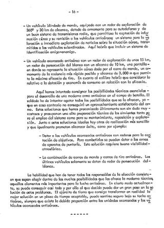 - 16 —
— Un vehículo blindadode mando, equipadocon un radarde exploraci6n do
360° y 30 km do alcance, dotadodearmamentopara suautodefensay de
un buensistemade transmisionesradio, que permitiesela captaci6nde infoi
maci6n carca y su rcmisi6na losvehículosantia&eos; un sistemapara la vá
loracicri e inmediataoxplotaci6n do noticias sobrola situaci6n a6rea, trans
mitidas a los vohículossubordinados. Aquí habría que incluir unsistemade
klentficaci6n amigo—enemigo.
— Un vehículo acorazadoantiaéreo con un rociarde exploraci6ndo unos15km,
un radarde porsocuci6ndel blanco con un alcance de 10km, una pantalla—
en dondese representelo situaci6n a6readadapor el carro do mando, unar
mamentodo la cadencia m6srpida posible y alcance do 3.000 mque permi
ta la m6ximaeficacia de tiro. Encuanto al calibro habríaque considerarlo
relativo a la dotaci6n y economíade consumoen rolaci6n con la eficacia.
Aquí hemosintentadoconsignarlas posibilidadest&cnicasesenciales—
para el desarrollode una modernaarmaanticrea enel campoda batalla. El
soldado hado intentar agotar todaslos posibilidadesque so le ofrecen, ya —-
que en casocontrario no conseguircunaprovechamientosatisfactorio del ar
ma. Estassolucionesque hemospreconizadotltimamentc sonsin duda muy—
costosasy presuponenuna alta preparaci6ntScniccido lossirvientes tanto pa
ro el empleodel sistemacomopara sumantenimiento, reposici6ny exploto—
ci6n. Juntociestassolucionesideales hayotrasde realizaci6n ms sencilla
y que igualmontoprometenalcanzar &dto, comoporejemplo:
— Dotar a losvehículosacorazadosanfia&-ooscon radarespara la cci
taciSn de objetivos. Paracombatirlosse puedendotar a lasarmas
de aparatosdo puntería. Estasoluci6n requiere buenavsibilidad—
atmosf&rica.
— La combinaci6ncJecarrosde mandoy carrosdo tiro anfla&eo. Los
úlflmos vehículos solamentesedotan de radar de porsocuçi6n del —
blanco.
La habilidad que hando tener todoslos responsablesdo lo elocci6n consiste—
en quesepanelegir dentro do lasmuchasposibilidadesque lesofrece la modernat6cnica,
aquelios elementosms importantesparo la lucha antia6rea. Encierto modoactucilmon—
te, sopuedeconseguircasi todo y por ello el que dockia puededar un gran pasoen la só
lucion de estosproblemas. El oj6rcito do tierra que consioatransformaren realidad la
moler soluci6n en un plazo do tiempoaceptable, puedosontirsesegurobalo su tochoan
tia&eo, siempreque exista la debida proporciónentro lasundades acorazadasy losve
hículos acorazadosantia6roos. —
 
