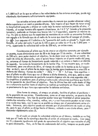 —2—
a 1.000 km/h en lo que serefiere a lasvelocidadesdo los avionesenemigos,puedecon
sidor6rsele.t6cnicamonte sufic entementeequ¡podo.
Los actualesavionesest6nconstruidosde maneraque puedanalcanzar voloci
dados superioresa un macha grands álfuras. Estoimponeel que hayande tener uncor
te longitudtnal pequeñoy ofrecer en vuelo bajo la menorresistenciaposible al aire. —
Adoms, el cuerpo humanos6lo aguantasituaciones de 4 6 5 “g” (siendog la atracci6n
terrestre), pudiendoen tiempos.muy breves(de 1 a 2 segundos),soportarun m6ximodo
8 g. Deestosededuceque la capacidaddo maniobrado uncvi6n seencuentralimitada,
con arcglo a la f6rmula que da el radio de la curva quedescriboal recogeret picado,
R (ver esqueman2 2 rólativo a la “geometríadel vuelo en picado”). Segúnesta
formula, el valor del radio Rseréde 3.125 m para unvalor de n2 y do 1.040 para —
n6, suponiendola volicidad del avi6n de 250 m/s, en amboscasos.
Consideremosat piloto que hado atacar un objetivo concreto; pórejemplo
un puente,cuyásdimnsiones seande 50 mde largo por 12de ancho. A unavelocidad
de 200 m/s, para poderdestruir el objetivo, hade dejar caer una bombaun cuarto do
según doantesde alcanzarlo, perosi quiere hacer impactoen el punto mediodci pucn
te, entoncesel.tiempode lanzamientoquedareducidoa un octavo o hastaa und6cirno
de segundo. Lacurvado lanzamientode la bomba(fig. 1) nosmuestraque, envuelo
horizontal, para unaaltura de 50 m, el tiempo de caída de la bombaesde3,2 segun
dos; esdecir, que el piloto hade dejar caer la bombaaproximadamentea unos620 m
delante del blanco; tiempode caída= .//g= Y = 3,2 seg. Estosignifica —
que el piloto nos6lo tiene que ver el blancoa dicha distancia, sino que, porosucap—
taci6n dentro del mecanismocJepuntería necesitadisponeraún de unossegundosri6s .
Se simplifica el problemapara el pilofo,si sobrevuelareforncias auxiliares que fccili—
ten la operoci6nde identificar el objetivo. Perola Gltirnafasedel vuelo desdeci bIen
co o referenciaauxiliar hastael objetivo so realiza gcnoralmenteen línea recta. Est’
os precisamentelo que tiene que aprovecharla defensaantia6rea.
Otra formade ataque, el ataqueen picado, facilita al piloto el problema—
de la precisi6nde susarmas. Consideremos,comoen ci casoanterior, un puentede las
mismasdimonsiones Estetipode puentessuelentener porfinalidad el salvar pequeños
otculós naturales—ríos,canales, valles, etc.—y confrecuencia puedenno servistos
si sovuela muybajo, con lo que no esposiblesuataque por el procedimientoantesci
tado. Entonces,estoobjetivo puedeseratacado por el procedimientode vuelo en pica
do, para lo que el piloto sedirige hacia el blanco, volando a una cierta altura, para —
descenderr6pidamentesobro61.
En el vuelo en picado la velocidad relativa en el blanco, tambiúnseve limi
toda por el “radio de la curvd’que describeel avi6n al enderezarsuvuelo, (ver osqu
ma 2) y dependeigualmentedci gradode aproximaci6nal objetivo que necesitoo! pl
te paraalcanzarle. Poro, en la fasedo enderezadodel avi6n, tampocoso puedepasa
 