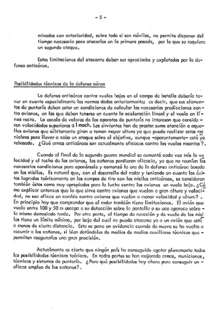 —5—
minados con anterioridad, sobre todo s son m6viles, no permite disponer del
tiempo necesario para atacarlos en la primera pasada, por lo que se requiere
un segundo ataque.
Estas limitaciones del atacante deben ser apreciadas y explotadas por la de
fensa antiaérea.
Posbilidadestcnicasdeladefensaa&ea
La defensa antiaórea contra vuelos balos en el campo de batalla debería te
ner en cuenta especialmente las normas dadas anteriormente; os decir, que sus elemen
tos de puntería deben estar en condkiones de calcular las nocesarias predicciones con—
tra aviones, en las que deben tenerse en cuenta la aceloraci6n lineal y el vuelo en lí
nea recta. La escala de valores do los aparatos de puntaría no interesan que conside —-
ron velocidades superiores a 1mach. Lossirvientes han do prestar.suma atención a aque—
líos aviones que sGbitamcntc giran o toman mayor altura ya que puede realizar estas ma
niobras para llevar a cabo un ataque sobre el objetivo, aunque —aparentemente—cst ya
rebasado, ¿Qu6 armas anfia&eas son actualmente eficaces contra los vuelos rasantes?.
Cuando al final do la segunda guerra mundial so aumenta cada voz mcs la va
locidad y el techo do los aviones, tos cañones perdieron aficacia, ya que no reunían las
necesarias condicionas para opon&selo y comenzc la era de la defensa antia&ea basada
en los misiles. Esnatural que, con el desarrollo do! radar y eniondo en cuenta los &<i
tos logrados te6ricarnonte en los campos de tiro con los misiles antiaéreos, se consideren
tambin 6stos como muyapropiados para la lucha contra los aviones en vuelo bajo. ¿C6
mo explicar entonces que lo que sirve contra aviones que vuelan a gran altura y veloci
dad, no sea eficaz en cambio contra aviones que vuelan a menor velocid9d y altura?
En principio hay que comprender que el radar tambin tiene limitacIones. El avión que
vuela entre 100 y 50 ni escapa a su detección sobre la pantalla o su eco aparece sobre —
la misma demasiado tarde.. Porotra parto, el tiempo de roc!cci6ny de vuelo de ks misi
les tiene un límite mrnimo, por bajo del cual no puede atacarse ya a un avi6n que esta
a menosdo cierta distancia. Estose pone en evidencia cuando de nuevo so ha vuelto a
recurrir a los cañones, si bien dot6ndoles de medios de medios auxiliares tcnicos que —
permiten asegurarles una gran precisi6n.
Actualmente es cierto que ningón país ha conseguido agotar plenamente todas
las posibilidades técnicas to6ricas. En todas partes so han mejorado armas, municiones,
hScnicas y sistemas do puntería. ¿ Pero qu&posibilidades hay ahora para conseguir un —
cf icaz empleo de los cañones?.
 