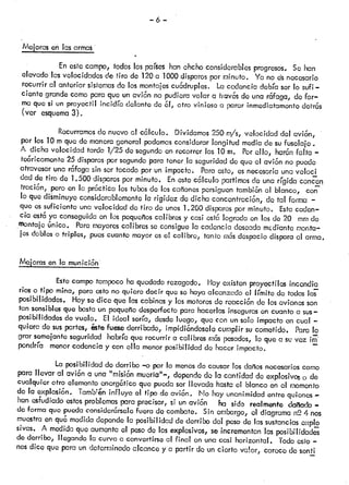 —6-
Mejorasenlasarma
En estecampo, todoslospaíws hanchchoconsiderablesprogresos. Se han
elevado lasvelocidadesde tiro de 120a 1000disparospor minuto. Ya no dsnecesario
recurrir al anterior sistemasdo los montajescuádruples. Lacadencia debíaser lo sufi
ciente grandecomoparaque unavion no pudieravolar a Ti-avesde una rafaga, defor
ma quesi un proyectil ¡ncidra delante de ¿1,otro viniese a pararinmediatamentedetrás
(ver esquema3).
Recurramosdo nuevoal calculo. Dividamos250’m/s,velocidad del avi6n,
por los 10mque do manerageneral podemosconsiderarlongitud mediade sufuselaje.
A dicha velocidad tarda 1/25 de segundoen recorrer los 10m. Porello, har6nfalta
te6ricámonte 25 disparos-porsegundopara tenerla seguridadde que el avi6n no puede
atravesar una rfaga sin sortocado por un impacfo. Paraesto, esnecesariauna voloci
dad de tiro do 1.500 disparospor minuto. Enostecalculo partimosdo una rígidaconcon
tracn, pero en la prctia los tubosde loscañonespersiguentambi6nal blanco, con
lo que diminuyo considerablementela rigidoz de dicha concenfraci6n, de tal forma —
que essuficiente unavelocidad do tiro de unos1.200 disparospor minuto. Estacaden
cia cstc ya conseguidaen los poquoÍoscalibresy casi ostcílograda en losde 20 mmdo
montaje Gnico. Paramayorescalibres so consiguela cadencia deseadamdcnte monta
jes dobleso triples, puescuanto mayoresel calibre, tanto ms despaciodisparaal arma.
Mejorasenlamunicin
Este campotampocohaquedadorezagado. Hoyexisten proyectiles incendia
nos o flpo mmc, pero osto no quiere decir queso hayaalcanzado el límite do todaslas
posibilidades. Hoysodice que lascabinasy losmotoresde reacci6ndo losavionesson
tan sensiblesque bastaun pcqueflodesperfectopara hacerlasinsegurasen cuanto a sus—
posibilidades do vuelo. El ideal sería, desdeluego, que con unsolo impacto en cual —
quiera de SUSpartes, éstefuesederribado, impidi6ndoselccumplir su cornetidó Paralo
grar semejanteseguridad habríaque recurrir a calibres rs posados,lo que a sevez
pondria menorcadencia y con ella menorposibilidad do hacer impacto.
La posibilidad doderribo —opor lo menosdo causarlos dañosnecesarioscomo
para llevar al avi6n a una “misión muera”-, dependede la cantidaddo explosivoso de
cualquier otro elementoonergótico que puedaser llevada hastael blancoen ci nomonfo
• •r • •‘
do la explosion. iarno!eniniiuyo el tipo do avion. No hay unanimidadentre quienes
han osfudlado estosproblemaspara precisar, si unavión ha sido realmente dallado—
de formaque puedaconsidorórselofuera do combate. Sin embargo,el diagraman2 4 nos
muestra enqu medidadependola posibilidad dederribo del posode lassustanciasexpio
sivas. A medidaque aumentael pesodo los explosivos,se incrementanlas posibilidades
de derribo, llegando la curvaa convortirseal final en unacasi horizontal. Todoesto—
nos dice que para un determinadoalcance y a partir de un cierto va!or, carecedo sonti
 