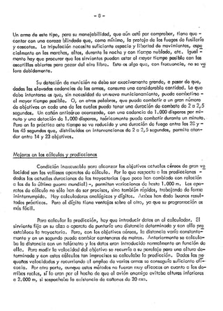 —8—
Yn armade estetipo, parcisu manejabilidad, que an est6por comprobar,tiene que —
contar con unacoraza blindadaque, comomínimo, la proteja de losfuegosde fusilería
y cascotes. La trpulaci6n necesitasuficiente espacioy libertad de movimientos,espo
cialmente en las marchas,altos, durante la nochey con tiempo nublado, etc. Igual —
mente hayque procurarque lossirvientes púedanestarel mayortiempo posiblecon las
escotillas abiertas paragozar del aire libre. Estoosalgo que, con frecuencia, noseva
lora debidamente.
Su dotaci6ndo munici6n nodeboserexecivamentogrande, a posardo que,
dadas laselevadascadonciasdo lasarmas,consumouna considerablecantidad. Loque
debo intontarseosque, sin necesidaddo unricvo municionamiento,puedacor.ribatirso—
el mayorflempo posible. O, enotras palabras,que puedacombatira un gran namoro
do objotvos en cada uno de los cualespuedatener unaduración do combatodo 2 a
segundos. Uncafión antia&co acorazado, con una cadencia do 1.000 disparospor mi
nuto y unadotación de 1.000 disparos, teóricamentepuedocombatirdurante un minuto.
Pero en la próctica ostetiemposove reducidoy una duración do fuego entre los 20.y—
los 45 segundosque, distribuidos en ¡ntervcncionos do 2 a 2,5 segundos, permito aten
der cntro 14y 23objetivos.
Mejorasenloscólcuksypredicciones
Condición iñoxcusabloaara alcanzar losoblativosactualescareosde gran-ve
locidad sontosvaliososaparatosde cólculo. Porlo que respectocilas predicciones ——
dadas lasactualesduracionesdo las trayectorias (que poco hancambiadocon relación
a las de la i3ltimaguerramundial)—, permitenvariacionesdo hasta1.000 m. Losapa
ratos decólculo nosólo hande sorprecisos, sino tambiónrcpidos, trabajandodoforma
ininterrumpida. Haycalculadoresanalógicosy dígitos. Amboshandado buenosresul—
tadosprócticos. Peroci dígito tiene ventajassobreel otro, ya que suprogramaciónos
mas facil.
Para calcular la prodiccón, hayque introducir datosen el calculador. El
sirviente fija en suaizcio aparatodo punteríauna distancia determinaday con ollo pro
establece la trayectoria. Poro, con los objetivos a&reos, la distancia varía constante
mente y en unsegundopuedacambiarcentenaresde metros. Anteriormenteso calcula
ba la distancia con un telór,ctro y losdatoseran introducido normalmenteenfunción ck
ella. Paramedir la velocidad del objetivo sorecurría a su paralaje para unaaltura de
terminada y con estoscólculos tan imprecisossocalculaba la predicción. Dadaslas ¡&
quoas velocidades y recurriendoci empleo de variasarmassoconseguíasuficiente cfi—
caca. Porotra parte, aunqueestosmótodosno fueran muyeficaces en cuanto a los de
rribos realas, sí lo eran porel hechode que ci avión enemigoevitaba alturas inferiores
a 2.000 rn, si sospechabala existenciade caonos da 20 mm.
 