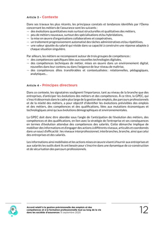 Accord relatif à la gestion prévisionnelle des emplois et des
compétences et à la formation professionnelle tout au long de la vie
dans les sociétés d’assurances 15 septembre 2020 12
Article 3 - Contexte
Dans ses travaux les plus récents, les principaux constats et tendances identifiés par l’Oema
concernant les métiers de l’assurance sont les suivants :
 — des évolutions quantitatives mais surtout structurelles et qualitatives des métiers,
 — peu de métiers nouveaux, surtout des spécialisations et/ou hybridations,
 — la mise en œuvre d’organisations collaboratives et coopératives,
 — un traitement progressivement automatisé des tâches administratives et/ou répétitives,
 — une valeur ajoutée du salarié qui réside dans sa capacité à construire une réponse adaptée à
chaque situation singulière.
Par ailleurs, les métiers se recomposent autour de trois groupes de compétences :
 — des compétences spécifiques liées aux nouvelles technologies digitales,
 — des compétences techniques de métier, mises en œuvre dans un environnement digital,
nouvelles dans leur contenu ou dans l’exigence de leur niveau de maîtrise,
 — des compétences dites transférables et contextualisées : relationnelles, pédagogiques,
analytiques…
Article 4 - Principes directeurs
Dans ce contexte, les signataires soulignent l’importance, tant au niveau de la branche que des
entreprises, d’anticiper les évolutions des métiers et des compétences. À ce titre, la GPEC, qui
s’inscritdésormaisdanslecadrepluslargedelagestiondesemplois,desparcoursprofessionnels
et de la mixité des métiers, a pour objectif d’identifier les évolutions prévisibles des emplois
et des métiers, des compétences et des qualifications, liées aux mutations économiques et
technologiques ainsi qu’aux évolutions démographiques et environnementales.
La GPEC doit donc être abordée sous l’angle de l’anticipation de l’évolution des métiers, des
compétences et des qualifications, en lien avec la stratégie de l’entreprise et ses conséquences
en termes d’évolution attendue des compétences des salariés. Cette démarche implique de
mobiliser des informations et d’engager des actions à différents niveaux, articulés et coordonnés
dans un souci d’efficacité : les niveaux interprofessionnel, interbranches, branche, ainsi que celui
des entreprises et des salariés.
Lesinformationsainsimobiliséesetlesactionsmisesenœuvrevisentàfournirauxentrepriseset
aux salariés les outils dont ils ont besoin pour s’inscrire dans une dynamique de co-construction
et de sécurisation des parcours professionnels.
RETOUR PLAN
DE L’ACCORD
 