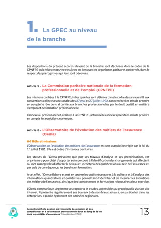 Accord relatif à la gestion prévisionnelle des emplois et des
compétences et à la formation professionnelle tout au long de la vie
dans les sociétés d’assurances 15 septembre 2020 13
1. La GPEC au niveau
de la branche
Les dispositions du présent accord relevant de la branche sont déclinées dans le cadre de la
CPNFPE puis mises en œuvre et suivies en lien avec les organismes paritaires concernés, dans le
respect des prérogatives qui leur sont dévolues.
Article 5 - La Commission paritaire nationale de la formation
professionnelle et de l’emploi (CPNFPE)
Les missions confiées à la CPNFPE, telles qu’elles sont définies dans le cadre des annexes III aux
conventions collectives nationales des 27 mai et 27 juillet 1992, sont renforcées afin de prendre
en compte le rôle central confié aux branches professionnelles par le droit positif, en matière
d’emploi et de formation professionnelle.
L’annexe au présent accord, relative à la CPNFPE, actualise les annexes précitées afin de prendre
en compte les évolutions survenues.
Article 6 - L’Observatoire de l’évolution des métiers de l’assurance
(Oema)
6-1 Rôle et missions
L’Observatoire de l’évolution des métiers de l’assurance est une association régie par la loi du
1er
 juillet 1901. Elle est dotée d’instances paritaires.
Les statuts de l’Oema prévoient que par ses travaux d’analyse et ses préconisations, cet
organisme a pour objet d’apporter son concours à l’identification des changements qui affectent
ou sont susceptibles d’affecter le niveau et le contenu des qualifications au sein de l’assurance et,
par voie de conséquence, les besoins en formation.
À cet effet, l’Oema élabore et met en œuvre les outils nécessaires à la collecte et à l’analyse des
informations quantitatives et qualitatives permettant d’identifier et de mesurer les évolutions
des métiers de l’assurance, ainsi que des compétences et formations nécessaires à leur exercice.
L’Oema communique largement ses rapports et études, accessibles au grand public via son site
internet. Il présente régulièrement ses travaux à de nombreux acteurs, en particulier dans les
entreprises. Il publie également des données régionales.
RETOUR PLAN
DE L’ACCORD
 