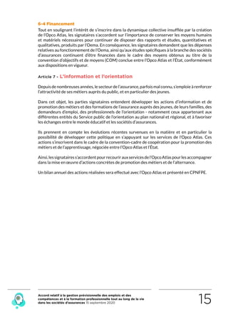 Accord relatif à la gestion prévisionnelle des emplois et des
compétences et à la formation professionnelle tout au long de la vie
dans les sociétés d’assurances 15 septembre 2020 15
6-4 Financement
Tout en soulignant l’intérêt de s’inscrire dans la dynamique collective insufflée par la création
de l’Opco Atlas, les signataires s’accordent sur l’importance de conserver les moyens humains
et matériels nécessaires pour continuer de disposer des rapports et études, quantitatives et
qualitatives, produits par l’Oema. En conséquence, les signataires demandent que les dépenses
relatives au fonctionnement de l’Oema, ainsi qu’aux études spécifiques à la branche des sociétés
d’assurances continuent d’être financées dans le cadre des moyens obtenus au titre de la
convention d’objectifs et de moyens (COM) conclue entre l’Opco Atlas et l’État, conformément
aux dispositions en vigueur.
Article 7 - L’information et l’orientation
Depuisdenombreusesannées,lesecteurdel’assurance,parfoismalconnu,s’emploieàrenforcer
l’attractivité de ses métiers auprès du public, et en particulier des jeunes.
Dans cet objet, les parties signataires entendent développer les actions d’information et de
promotion des métiers et des formations de l’assurance auprès des jeunes, de leurs familles, des
demandeurs d’emploi, des professionnels de l’orientation - notamment ceux appartenant aux
différentes entités du Service public de l’orientation au plan national et régional, et à favoriser
les échanges entre le monde éducatif et les sociétés d’assurances.
Ils prennent en compte les évolutions récentes survenues en la matière et en particulier  la
possibilité de développer cette politique en s’appuyant sur les services de l’Opco Atlas. Ces
actions s’inscrivent dans le cadre de la convention-cadre de coopération pour la promotion des
métiers et de l’apprentissage, négociée entre l’Opco Atlas et l’État.
Ainsi,lessignatairess’accordentpourrecourirauxservicesdel’OpcoAtlaspourlesaccompagner
dans la mise en œuvre d’actions concrètes de promotion des métiers et de l’alternance.
Un bilan annuel des actions réalisées sera effectué avec l’Opco Atlas et présenté en CPNFPE.
RETOUR PLAN
DE L’ACCORD
 