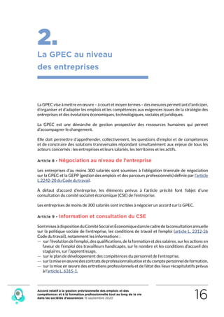 Accord relatif à la gestion prévisionnelle des emplois et des
compétences et à la formation professionnelle tout au long de la vie
dans les sociétés d’assurances 15 septembre 2020 16
2.
La GPEC au niveau
des entreprises
LaGPECviseàmettreenœuvre–àcourtetmoyentermes–desmesurespermettantd’anticiper,
d’organiser et d’adapter les emplois et les compétences aux exigences issues de la stratégie des
entreprises et des évolutions économiques, technologiques, sociales et juridiques.
La GPEC est une démarche de gestion prospective des ressources humaines qui permet
d’accompagner le changement.
Elle doit permettre d’appréhender, collectivement, les questions d’emploi et de compétences
et de construire des solutions transversales répondant simultanément aux enjeux de tous les
acteurs concernés : les entreprises et leurs salariés, les territoires et les actifs.
Article 8 - Négociation au niveau de l’entreprise
Les entreprises d’au moins 300 salariés sont soumises à l’obligation triennale de négociation
sur la GPEC et la GEPP (gestion des emplois et des parcours professionnels) définie par l’article
L.2242-20 du Code du travail.
À défaut d’accord d’entreprise, les éléments prévus à l’article précité font l’objet d’une
consultation du comité social et économique (CSE) de l’entreprise.
Les entreprises de moins de 300 salariés sont incitées à négocier un accord sur la GPEC.
Article 9 - Information et consultation du CSE
SontmisesàdispositionduComitéSocialetÉconomiquedanslecadredelaconsultationannuelle
sur la politique sociale de l’entreprise, les conditions de travail et l’emploi (article L. 2312-26
Code du travail), notamment les informations :
 — sur l’évolution de l’emploi, des qualifications, de la formation et des salaires, sur les actions en
faveur de l’emploi des travailleurs handicapés, sur le nombre et les conditions d’accueil des
stagiaires, sur l’apprentissage,
 — sur le plan de développement des compétences du personnel de l’entreprise,
 — surlamiseenœuvredescontratsdeprofessionnalisationetducomptepersonneldeformation,
 — sur la mise en œuvre des entretiens professionnels et de l’état des lieux récapitulatifs prévus
à l’article L. 6315-1. 
RETOUR PLAN
DE L’ACCORD
 