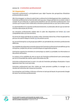 Accord relatif à la gestion prévisionnelle des emplois et des
compétences et à la formation professionnelle tout au long de la vie
dans les sociétés d’assurances 15 septembre 2020 17
Article 10 - L’entretien professionnel
10-1 Organisation
L’entretien professionnel a principalement pour objet l’examen des perspectives d’évolution
professionnelle du salarié.
Afin d’accompagner au mieux le salarié dans sa démarche de développement des compétences,
l’entretien professionnel se tient de telle sorte que pour chaque période de six années civiles à
compter de son embauche, le salarié puisse bénéficier de trois entretiens professionnels. Il est
convenu qu’il ne pourra être réalisé deux entretiens professionnels au cours de la même année. 
Le salarié bénéficie d’un entretien professionnel de droit, à sa demande, dès lors que son dernier
entretien date de plus de 24 mois.
Les entretiens professionnels réalisés dans le cadre des dispositions de l’article 10-3 sont
comptabilisés dans ces trois entretiens.
Au terme de chaque période de six années civiles, l’entretien donne lieu à l’état récapitulatif du
parcours du salarié indiqué à l’article 10.4 du présent accord.
Un accord d’entreprise ou de groupe peut définir une périodicité des entretiens professionnels
différente.
Les modalités de préparation et de déroulement de l’entretien professionnel sont définies par les
entreprises, compte tenu de leurs caractéristiques et organisation propres.
L’entreprise organise les entretiens et communique au salarié, au préalable, les informations et
documents nécessaires.
Le contenu et les modalités de mise en œuvre de l’entretien professionnel sont communiqués
par écrit à l’ensemble des salariés, après information du CSE.
L’entretien professionnel peut se tenir à la suite de l’entretien périodique d’évaluation. Il peut
également avoir lieu à une autre date.
L’entretien professionnel peut être réalisé par toute personne qualifiée, le manager ou un
membre de la direction des ressources humaines.
Les entreprises sont invitées à informer, et former en tant que de besoin, les personnels chargés
de mener les entretiens professionnels.
RETOUR PLAN
DE L’ACCORD
 