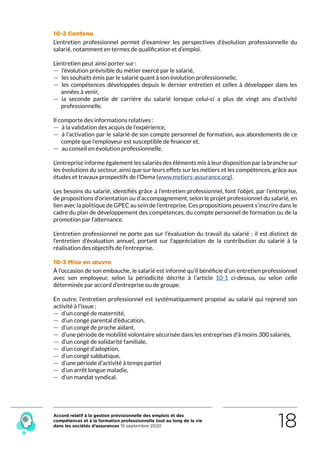 Accord relatif à la gestion prévisionnelle des emplois et des
compétences et à la formation professionnelle tout au long de la vie
dans les sociétés d’assurances 15 septembre 2020 18
10-2 Contenu
L’entretien professionnel permet d’examiner les perspectives d’évolution professionnelle du
salarié, notamment en termes de qualification et d’emploi.
L’entretien peut ainsi porter sur :
 — l’évolution prévisible du métier exercé par le salarié,
 — les souhaits émis par le salarié quant à son évolution professionnelle,
 — les compétences développées depuis le dernier entretien et celles à développer dans les
années à venir,
 — la seconde partie de carrière du salarié lorsque celui-ci a plus de vingt ans d’activité
professionnelle.
Il comporte des informations relatives :
 — à la validation des acquis de l’expérience,
 — à l’activation par le salarié de son compte personnel de formation, aux abondements de ce
compte que l’employeur est susceptible de financer et,
 — au conseil en évolution professionnelle.
L’entreprise informe également les salariés des éléments mis à leur disposition par la branche sur
les évolutions du secteur, ainsi que sur leurs effets sur les métiers et les compétences, grâce aux
études et travaux prospectifs de l’Oema (www.metiers-assurance.org).
Les besoins du salarié, identifiés grâce à l’entretien professionnel, font l’objet, par l’entreprise,
de propositions d’orientation ou d’accompagnement, selon le projet professionnel du salarié, en
lien avec la politique de GPEC au sein de l’entreprise. Ces propositions peuvent s’inscrire dans le
cadre du plan de développement des compétences, du compte personnel de formation ou de la
promotion par l’alternance.
L’entretien professionnel ne porte pas sur l’évaluation du travail du salarié : il est distinct de
l’entretien d’évaluation annuel, portant sur l’appréciation de la contribution du salarié à la
réalisation des objectifs de l’entreprise.
10-3 Mise en œuvre
À l’occasion de son embauche, le salarié est informé qu’il bénéficie d’un entretien professionnel
avec son employeur, selon la périodicité décrite à l’article 10-1 ci-dessus, ou selon celle
déterminée par accord d’entreprise ou de groupe.
En outre, l’entretien professionnel est systématiquement proposé au salarié qui reprend son
activité à l’issue :
 — d’un congé de maternité,
 — d’un congé parental d’éducation,
 — d’un congé de proche aidant,
 — d’une période de mobilité volontaire sécurisée dans les entreprises d’à moins 300 salariés,
 — d’un congé de solidarité familiale,
 — d’un congé d’adoption,
 — d’un congé sabbatique,
 — d’une période d’activité à temps partiel
 — d’un arrêt longue maladie,
 — d’un mandat syndical.
RETOUR PLAN
DE L’ACCORD
 