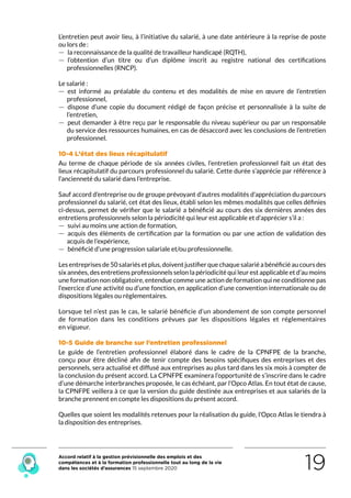 Accord relatif à la gestion prévisionnelle des emplois et des
compétences et à la formation professionnelle tout au long de la vie
dans les sociétés d’assurances 15 septembre 2020 19
L’entretien peut avoir lieu, à l’initiative du salarié, à une date antérieure à la reprise de poste
ou lors de :
 — la reconnaissance de la qualité de travailleur handicapé (RQTH),
 — l’obtention d’un titre ou d’un diplôme inscrit au registre national des certifications
professionnelles (RNCP).
Le salarié :
 — est informé au préalable du contenu et des modalités de mise en œuvre de l’entretien
professionnel,
 — dispose d’une copie du document rédigé de façon précise et personnalisée à la suite de
l’entretien,
 — peut demander à être reçu par le responsable du niveau supérieur ou par un responsable
du service des ressources humaines, en cas de désaccord avec les conclusions de l’entretien
professionnel.
10-4 L’état des lieux récapitulatif
Au terme de chaque période de six années civiles, l’entretien professionnel fait un état des
lieux récapitulatif du parcours professionnel du salarié. Cette durée s’apprécie par référence à
l’ancienneté du salarié dans l’entreprise.
Sauf accord d’entreprise ou de groupe prévoyant d’autres modalités d’appréciation du parcours
professionnel du salarié, cet état des lieux, établi selon les mêmes modalités que celles définies
ci-dessus, permet de vérifier que le salarié a bénéficié au cours des six dernières années des
entretiens professionnels selon la périodicité qui leur est applicable et d’apprécier s’il a :
 — suivi au moins une action de formation,
 — acquis des éléments de certification par la formation ou par une action de validation des
acquis de l’expérience,
 — bénéficié d’une progression salariale et/ou professionnelle.
Les entreprises de 50 salariés et plus, doivent justifier que chaque salarié a bénéficié au cours des
six années, des entretiens professionnels selon la périodicité qui leur est applicable et d’au moins
une formation non obligatoire, entendue comme une action de formation qui ne conditionne pas
l’exercice d’une activité ou d’une fonction, en application d’une convention internationale ou de
dispositions légales ou règlementaires.
Lorsque tel n’est pas le cas, le salarié bénéficie d’un abondement de son compte personnel
de formation dans les conditions prévues par les dispositions légales et réglementaires
en vigueur.
10-5 Guide de branche sur l’entretien professionnel
Le guide de l’entretien professionnel élaboré dans le cadre de la CPNFPE de la branche,
conçu pour être décliné afin de tenir compte des besoins spécifiques des entreprises et des
personnels, sera actualisé et diffusé aux entreprises au plus tard dans les six mois à compter de
la conclusion du présent accord. La CPNFPE examinera l’opportunité de s’inscrire dans le cadre
d’une démarche interbranches proposée, le cas échéant, par l’Opco Atlas. En tout état de cause,
la CPNFPE veillera à ce que la version du guide destinée aux entreprises et aux salariés de la
branche prennent en compte les dispositions du présent accord.
Quelles que soient les modalités retenues pour la réalisation du guide, l’Opco Atlas le tiendra à
la disposition des entreprises.
RETOUR PLAN
DE L’ACCORD
 