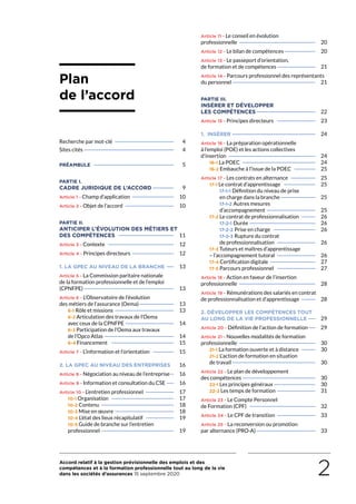 Accord relatif à la gestion prévisionnelle des emplois et des
compétences et à la formation professionnelle tout au long de la vie
dans les sociétés d’assurances 15 septembre 2020 2
Plan
de l’accord
Recherche par mot-clé——————————————————	 4
Sites cités———————————————————————————	 4
PRÉAMBULE.————————————————————————	5
PARTIE I.
CADRE JURIDIQUE DE L’ACCORD———————	9
Article 1 - Champ d’application—————————————	10
Article 2 - Objet de l’accord———————————————	10
PARTIE II.
ANTICIPER L’ÉVOLUTION DES MÉTIERS ET
DES COMPÉTENCES—————————————————	11
Article 3 - Contexte————————————————————	12
Article 4 - Principes directeurs—————————————	12
1. LA GPEC AU NIVEAU DE LA BRANCHE———	13
Article 5 - La Commission paritaire nationale
de la formation professionnelle et de l’emploi
(CPNFPE)———————————————————————————	13
Article 6 - L’Observatoire de l’évolution
des métiers de l’assurance (Oema)———————————	13
6-1 Rôle et missions——————————————————	13
6-2 Articulation des travaux de l’Oema
avec ceux de la CPNFPE———————————————	14
6-3 Participation de l’Oema aux travaux
de l’Opco Atlas—————————————————————	14
6-4 Financement ———————————————————	15
Article 7 - L’information et l’orientation———————	15
2. LA GPEC AU NIVEAU DES ENTREPRISES— 	16
Article 8 - Négociation au niveau de l’entreprise——	16
Article 9 - Information et consultation du CSE———	16
Article 10 - L’entretien professionnel—————————	17
10-1 Organisation———————————————————	17
10-2 Contenu ——————————————————————	18
10-3 Mise en œuvre——————————————————	18
10-4 L’état des lieux récapitulatif—————————	19
10-5 Guide de branche sur l’entretien
professionnel——————————————————————	19
Article 11 - Le conseil en évolution
professionnelle———————————————————————	20
Article 12 - Le bilan de compétences——————————	20
Article 13 - Le passeport d’orientation,
de formation et de compétences————————————	21
Article 14 - Parcours professionnel des représentants
du personnel—————————————————————————	21
PARTIE III.
INSÉRER ET DÉVELOPPER
LES COMPÉTENCES——————————————————	22
Article 15 - Principes directeurs ————————————	23
1. INSÉRER—————————————————————————	24
Article 16 - La préparation opérationnelle
à l’emploi (POE) et les actions collectives
d’insertion——————————————————————————	24
16-1 La POEC——————————————————————	24
16-2 Embauche à l’issue de la POEC———————	25
Article 17 - Les contrats en alternance————————	25
17-1 Le contrat d’apprentissage——————————	25
17-1-1 Définition du niveau de prise
en charge dans la branche———————————	25
17-1-2 Autres mesures
d’accompagnement———————————————	25
17-2 Le contrat de professionnalisation—————	26
17-2-1 Durée ———————————————————	26
17-2-2 Prise en charge —————————————	26
17-2-3 Rupture du contrat
de professionnalisation ————————————	26
17-3 Tuteurs et maîtres d’apprentissage
– l’accompagnement tutoral————————————	26
17-4 Certification digitale——————————————	27
17-5 Parcours professionnel ————————————	27
Article 18 - Action en faveur de l’insertion
professionnelle ———————————————————————	28
Article 19 - Rémunérations des salariés en contrat
de professionnalisation et d’apprentissage—————	28
2. DÉVELOPPER LES COMPÉTENCES TOUT
AU LONG DE LA VIE PROFESSIONNELLE———	29
Article 20 - Définition de l’action de formation———	29
Article 21 - Nouvelles modalités de formation
professionnelle ———————————————————————	30
21-1 La formation ouverte et à distance —————	30
21-2 L’action de formation en situation
de travail—————————————————————————	30
Article 22 - Le plan de développement
des compétences——————————————————————	30
22-1 Les principes généraux—————————————	30
22-2 Les temps de formation————————————	31
Article 23 - Le Compte Personnel
de Formation (CPF)————————————————————	32
Article 24 - Le CPF de transition ————————————	33
Article 25 - La reconversion ou promotion
par alternance (PRO-A)——————————————————	33
 