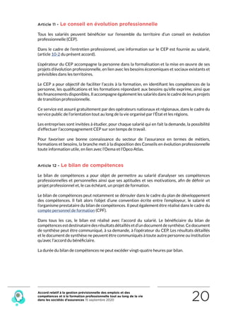 Accord relatif à la gestion prévisionnelle des emplois et des
compétences et à la formation professionnelle tout au long de la vie
dans les sociétés d’assurances 15 septembre 2020 20
Article 11 - Le conseil en évolution professionnelle
Tous les salariés peuvent bénéficier sur l’ensemble du territoire d’un conseil en évolution
professionnelle (CEP).
Dans le cadre de l’entretien professionnel, une information sur le CEP est fournie au salarié,
(article 10-2 du présent accord).
L’opérateur du CEP accompagne la personne dans la formalisation et la mise en œuvre de ses
projets d’évolution professionnelle, en lien avec les besoins économiques et sociaux existants et
prévisibles dans les territoires.
Le CEP a pour objectif de faciliter l’accès à la formation, en identifiant les compétences de la
personne, les qualifications et les formations répondant aux besoins qu’elle exprime, ainsi que
les financements disponibles. Il accompagne également les salariés dans le cadre de leurs projets
de transition professionnelle.
Ce service est assuré gratuitement par des opérateurs nationaux et régionaux, dans le cadre du
service public de l’orientation tout au long de la vie organisé par l’État et les régions.
Les entreprises sont invitées à étudier, pour chaque salarié qui en fait la demande, la possibilité
d’effectuer l’accompagnement CEP sur son temps de travail.
Pour favoriser une bonne connaissance du secteur de l’assurance en termes de métiers,
formations et besoins, la branche met à la disposition des Conseils en évolution professionnelle
toute information utile, en lien avec l’Oema et l’Opco Atlas.
Article 12 - Le bilan de compétences
Le bilan de compétences a pour objet de permettre au salarié d’analyser ses compétences
professionnelles et personnelles ainsi que ses aptitudes et ses motivations, afin de définir un
projet professionnel et, le cas échéant, un projet de formation.
Le bilan de compétences peut notamment se dérouler dans le cadre du plan de développement
des compétences. Il fait alors l’objet d’une convention écrite entre l’employeur, le salarié et
l’organisme prestataire du bilan de compétences. Il peut également être réalisé dans le cadre du
compte personnel de formation (CPF).
Dans tous les cas, le bilan est réalisé avec l’accord du salarié. Le bénéficiaire du bilan de
compétencesestdestinatairedesrésultatsdétaillésetd’undocumentdesynthèse.Cedocument
de synthèse peut être communiqué, à sa demande, à l’opérateur du CEP. Les résultats détaillés
et le document de synthèse ne peuvent être communiqués à toute autre personne ou institution
qu’avec l’accord du bénéficiaire.
La durée du bilan de compétences ne peut excéder vingt-quatre heures par bilan.
RETOUR PLAN
DE L’ACCORD
 