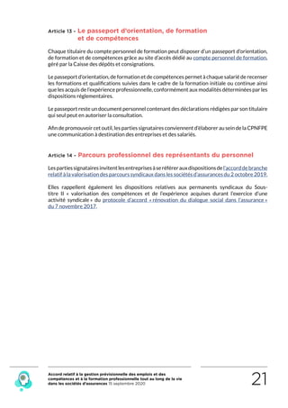 Accord relatif à la gestion prévisionnelle des emplois et des
compétences et à la formation professionnelle tout au long de la vie
dans les sociétés d’assurances 15 septembre 2020 21
Article 13 - Le passeport d’orientation, de formation
et de compétences
Chaque titulaire du compte personnel de formation peut disposer d’un passeport d’orientation,
de formation et de compétences grâce au site d’accès dédié au compte personnel de formation,
géré par la Caisse des dépôts et consignations.
Le passeport d’orientation, de formation et de compétences permet à chaque salarié de recenser
les formations et qualifications suivies dans le cadre de la formation initiale ou continue ainsi
que les acquis de l’expérience professionnelle, conformément aux modalités déterminées par les
dispositions réglementaires.
Le passeport reste un document personnel contenant des déclarations rédigées par son titulaire
qui seul peut en autoriser la consultation.
Afin de promouvoir cet outil, les parties signataires conviennent d’élaborer au sein de la CPNFPE
une communication à destination des entreprises et des salariés.
Article 14 - Parcours professionnel des représentants du personnel
Lespartiessignatairesinvitentlesentreprisesàseréférerauxdispositionsdel’accorddebranche
relatif à la valorisation des parcours syndicaux dans les sociétés d’assurances du 2 octobre 2019.
Elles rappellent également les dispositions relatives  aux permanents syndicaux du Sous-
titre II «  valorisation des compétences et de l’expérience acquises durant l’exercice d’une
activité syndicale » du protocole d’accord « rénovation du dialogue social dans l’assurance »
du 7 novembre 2017.
RETOUR PLAN
DE L’ACCORD
 