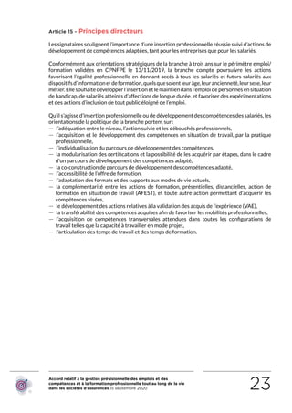Accord relatif à la gestion prévisionnelle des emplois et des
compétences et à la formation professionnelle tout au long de la vie
dans les sociétés d’assurances 15 septembre 2020 23
Article 15 - Principes directeurs
Les signataires soulignent l’importance d’une insertion professionnelle réussie suivi d’actions de
développement de compétences adaptées, tant pour les entreprises que pour les salariés.
Conformément aux orientations stratégiques de la branche à trois ans sur le périmètre emploi/
formation validées en CPNFPE le 13/11/2019, la branche compte poursuivre les actions
favorisant l’égalité professionnelle en donnant accès à tous les salariés et futurs salariés aux
dispositifsd’informationetdeformation,quelsquesoientleurâge,leurancienneté,leursexe,leur
métier.Ellesouhaitedévelopperl’insertionetlemaintiendansl’emploidepersonnesensituation
de handicap, de salariés atteints d’affections de longue durée, et favoriser des expérimentations
et des actions d’inclusion de tout public éloigné de l’emploi.
Qu’il s’agisse d’insertion professionnelle ou de développement des compétences des salariés, les
orientations de la politique de la branche portent sur :
 — l’adéquation entre le niveau, l’action suivie et les débouchés professionnels,
 — l’acquisition et le développement des compétences en situation de travail, par la pratique
professionnelle,
 — l’individualisation du parcours de développement des compétences,
 — la modularisation des certifications et la possibilité de les acquérir par étapes, dans le cadre
d’un parcours de développement des compétences adapté,
 — la co-construction de parcours de développement des compétences adapté,
 — l’accessibilité de l’offre de formation,
 — l’adaptation des formats et des supports aux modes de vie actuels,
 — la complémentarité entre les actions de formation, présentielles, distancielles, action de
formation en situation de travail (AFEST), et toute autre action permettant d’acquérir les
compétences visées,
 — le développement des actions relatives à la validation des acquis de l’expérience (VAE),
 — la transférabilité des compétences acquises afin de favoriser les mobilités professionnelles,
 — l’acquisition de compétences transversales attendues dans toutes les configurations de
travail telles que la capacité à travailler en mode projet,
 — l’articulation des temps de travail et des temps de formation.
RETOUR PLAN
DE L’ACCORD
 