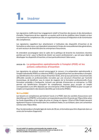Accord relatif à la gestion prévisionnelle des emplois et des
compétences et à la formation professionnelle tout au long de la vie
dans les sociétés d’assurances 15 septembre 2020 24
1. Insérer
Les signataires réaffirment leur engagement relatif à l’insertion des jeunes et des demandeurs
d’emploi, l’importance de leur apporter un soutien actif et de les stabiliser dans l’emploi, en leur
transmettant les compétences-clés, en organisant les processus d’intégration et de transmission
des compétences.
Les signataires rappellent leur attachement à l’utilisation des dispositifs d’insertion et de
formationenalternance,quirépondentnotammentàl’enjeuderenouvellementdesgénérations,
et sont vecteurs de diversité dans les entreprises d’assurances.
Ils entendent accompagner dans le cadre de la politique de branche les évolutions récentes
portées par la loi « pour la liberté de choisir son avenir professionnel », qui ont pour objet de
développer les dispositifs d’insertion, et tout particulièrement l’alternance.
Article 16 - La préparation opérationnelle à l’emploi (POE) et les
actions collectives d’insertion
Les signataires du présent accord encouragent le recours à la préparation opérationnelle à
l’emploi individuelle (POEI) ou collective (POEC). Ce dispositif permet aux demandeurs d’emploi,
aux bénéficiaires d’un contrat unique d’insertion (CUI), ainsi qu’aux personnes rencontrant des
difficultés sociales et professionnelles recrutées par une structure d’insertion par l’activité
économique, de bénéficier sous le statut de stagiaire de la formation professionnelle d’une
formation préalable à l’embauche, incluant une période d’immersion en entreprise. La POE
permet aux bénéficiaires d’acquérir les compétences requises pour occuper un emploi
correspondant à une offre déposée par une entreprise à Pôle emploi (POEI) ou pour occuper un
emploi correspondant à des besoins identifiés par la branche (POEC).
16-1 La POEC
Les besoins en compétences permettant l’accès à la POEC dans les sociétés d’assurances sont
identifiés par la CPNFPE. La formation correspondante peut être financée par l’Opco Atlas selon
les fonds disponibles et les règles de prise en charge en vigueur. L’Etat et Pôle Emploi peuvent
également financer la formation dans les conditions fixées, le cas échéant, dans une convention
conclue avec l’Opco Atlas.
Pour les demandeurs d’emploi âgés de moins de 30 ans, la formation peut être dispensée dans un
centre de formation d’apprentis.
RETOUR PLAN
DE L’ACCORD
 
