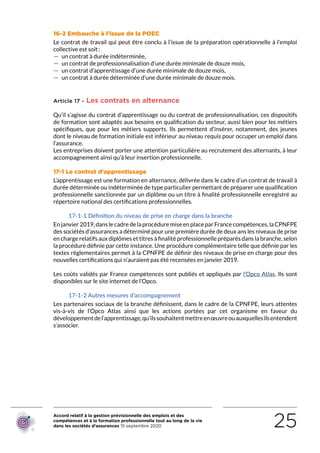 Accord relatif à la gestion prévisionnelle des emplois et des
compétences et à la formation professionnelle tout au long de la vie
dans les sociétés d’assurances 15 septembre 2020 25
16-2 Embauche à l’issue de la POEC
Le contrat de travail qui peut être conclu à l’issue de la préparation opérationnelle à l’emploi
collective est soit :
 — un contrat à durée indéterminée,
 — un contrat de professionnalisation d’une durée minimale de douze mois,
 — un contrat d’apprentissage d’une durée minimale de douze mois,
 — un contrat à durée déterminée d’une durée minimale de douze mois.
Article 17 - Les contrats en alternance
Qu’il s’agisse du contrat d’apprentissage ou du contrat de professionnalisation, ces dispositifs
de formation sont adaptés aux besoins en qualification du secteur, aussi bien pour les métiers
spécifiques, que pour les métiers supports. Ils permettent d’insérer, notamment, des jeunes
dont le niveau de formation initiale est inférieur au niveau requis pour occuper un emploi dans
l’assurance.
Les entreprises doivent porter une attention particulière au recrutement des alternants, à leur
accompagnement ainsi qu’à leur insertion professionnelle.
17-1 Le contrat d’apprentissage
L’apprentissage est une formation en alternance, délivrée dans le cadre d’un contrat de travail à
durée déterminée ou indéterminée de type particulier permettant de préparer une qualification
professionnelle sanctionnée par un diplôme ou un titre à finalité professionnelle enregistré au
répertoire national des certifications professionnelles.
17-1-1 Définition du niveau de prise en charge dans la branche
Enjanvier 2019,danslecadredelaprocéduremiseenplaceparFrancecompétences,laCPNFPE
des sociétés d’assurances a déterminé pour une première durée de deux ans les niveaux de prise
en charge relatifs aux diplômes et titres à finalité professionnelle préparés dans la branche, selon
la procédure définie par cette instance. Une procédure complémentaire telle que définie par les
textes réglementaires permet à la CPNFPE de définir des niveaux de prise en charge pour des
nouvelles certifications qui n’auraient pas été recensées en janvier 2019.
Les coûts validés par France compétences sont publiés et appliqués par l’Opco Atlas. Ils sont
disponibles sur le site internet de l’Opco.
17-1-2 Autres mesures d’accompagnement
Les partenaires sociaux de la branche définissent, dans le cadre de la CPNFPE, leurs attentes
vis-à-vis de l’Opco Atlas ainsi que les actions portées par cet organisme en faveur du
développementdel’apprentissage,qu’ilssouhaitentmettreenœuvreouauxquellesilsentendent
s’associer.
RETOUR PLAN
DE L’ACCORD
 